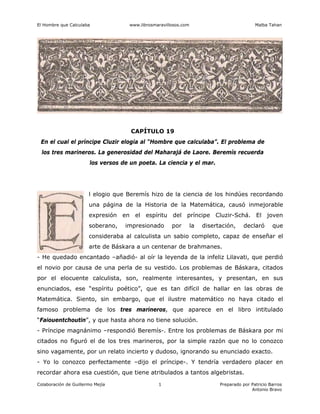 El Hombre que Calculaba www.librosmaravillosos.com Malba Tahan
Colaboración de Guillermo Mejía Preparado por Patricio Barros
Antonio Bravo
1
CAPÍTULO 19
En el cual el príncipe Cluzir elogia al “Hombre que calculaba”. El problema de
los tres marineros. La generosidad del Maharajá de Laore. Beremís recuerda
los versos de un poeta. La ciencia y el mar.
l elogio que Beremís hizo de la ciencia de los hindúes recordando
una página de la Historia de la Matemática, causó inmejorable
expresión en el espíritu del príncipe Cluzir-Schá. El joven
soberano, impresionado por la disertación, declaró que
consideraba al calculista un sabio completo, capaz de enseñar el
arte de Báskara a un centenar de brahmanes.
- He quedado encantado –añadió- al oír la leyenda de la infeliz Lilavati, que perdió
el novio por causa de una perla de su vestido. Los problemas de Báskara, citados
por el elocuente calculista, son, realmente interesantes, y presentan, en sus
enunciados, ese “espíritu poético”, que es tan difícil de hallar en las obras de
Matemática. Siento, sin embargo, que el ilustre matemático no haya citado el
famoso problema de los tres marineros, que aparece en el libro intitulado
“Faiouentchoutin”, y que hasta ahora no tiene solución.
- Príncipe magnánimo –respondió Beremís-. Entre los problemas de Báskara por mi
citados no figuró el de los tres marineros, por la simple razón que no lo conozco
sino vagamente, por un relato incierto y dudoso, ignorando su enunciado exacto.
- Yo lo conozco perfectamente –dijo el príncipe-. Y tendría verdadero placer en
recordar ahora esa cuestión, que tiene atribulados a tantos algebristas.
 