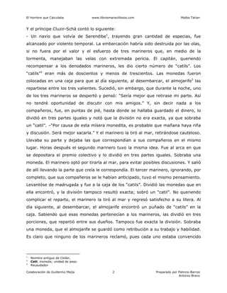 El Hombre que Calculaba www.librosmaravillosos.com Malba Tahan
Colaboración de Guillermo Mejía Preparado por Patricio Barros
Antonio Bravo
2
Y el príncipe Cluzir-Schá contó lo siguiente:
- Un navío que volvía de Serendibe1
, trayendo gran cantidad de especias, fue
alcanzado por violento temporal. La embarcación habría sido destruida por las olas,
si no fuera por el valor y el esfuerzo de tres marineros que, en medio de la
tormenta, manejaban las velas con extremada pericia. El capitán, queriendo
recompensar a los denodados marineros, les dio cierto número de “catils”. Los
“catils”2
eran más de doscientos y menos de trescientos. Las monedas fueron
colocadas en una caja para que al día siguiente, al desembarcar, el almojarife3
las
repartiese entre los tres valientes. Sucedió, sin embargo, que durante la noche, uno
de los tres marineros se despertó y pensó: “Sería mejor que retirase mi parte. Así
no tendré oportunidad de discutir con mis amigos.” Y, sin decir nada a los
compañeros, fue, en puntas de pié, hasta donde se hallaba guardado el dinero, lo
dividió en tres partes iguales y notó que la división no era exacta, ya que sobraba
un “catil”. –“Por causa de esta mísera monedita, es probable que mañana haya riña
y discusión. Será mejor sacarla.” Y el marinero la tiró al mar, retirándose cauteloso.
Llevaba su parte y dejaba las que correspondían a sus compañeros en el mismo
lugar. Horas después el segundo marinero tuvo la misma idea. Fue al arca en que
se depositara el premio colectivo y lo dividió en tres partes iguales. Sobraba una
moneda. El marinero optó por tirarla al mar, para evitar posibles discusiones. Y salió
de allí llevando la parte que creía le correspondía. El tercer marinero, ignorando, por
completo, que sus compañeros se le habían anticipado, tuvo el mismo pensamiento.
Levantóse de madrugada y fue a la caja de los “catils”. Dividió las monedas que en
ella encontró, y la división tampoco resultó exacta; sobró un “catil”. No queriendo
complicar el reparto, el marinero la tiró al mar y regresó satisfecho a su litera. Al
día siguiente, al desembarcar, el almojarife encontró un puñado de “catils” en la
caja. Sabiendo que esas monedas pertenecían a los marineros, las dividió en tres
porciones, que repartió entre sus dueños. Tampoco fue exacta la división. Sobraba
una moneda, que el almojarife se guardó como retribución a su trabajo y habilidad.
Es claro que ninguno de los marineros reclamó, pues cada uno estaba convencido
1
Nombre antiguo de Ceilán.
2
Catil, moneda; unidad de peso.
3
Recaudador
 