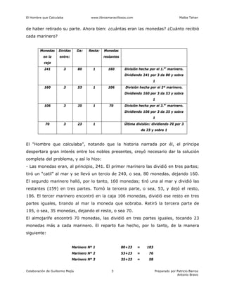El Hombre que Calculaba www.librosmaravillosos.com Malba Tahan
Colaboración de Guillermo Mejía Preparado por Patricio Barros
Antonio Bravo
3
de haber retirado su parte. Ahora bien: ¿cuántas eran las monedas? ¿Cuánto recibió
cada marinero?
Monedas
en la
caja
Dividas
entre:
Da: Resta: Monedas
restantes
241 3 80 1 160 División hecha por el 1.er
marinero.
Dividiendo 241 por 3 da 80 y sobra
1
160 3 53 1 106 División hecha por el 2º marinero.
Dividiendo 160 por 3 da 53 y sobra
1
106 3 35 1 70 División hecha por el 3.er
marinero.
Dividiendo 106 por 3 da 35 y sobra
1
70 3 23 1 Última división: dividiendo 70 por 3
da 23 y sobra 1
El “Hombre que calculaba”, notando que la historia narrada por él, el príncipe
despertara gran interés entre los nobles presentes, creyó necesario dar la solución
completa del problema, y así lo hizo:
- Las monedas eran, al principio, 241. El primer marinero las dividió en tres partes;
tiró un “catil” al mar y se llevó un tercio de 240, o sea, 80 monedas, dejando 160.
El segundo marinero halló, por lo tanto, 160 monedas; tiró una al mar y dividió las
restantes (159) en tres partes. Tomó la tercera parte, o sea, 53, y dejó el resto,
106. El tercer marinero encontró en la caja 106 monedas, dividió ese resto en tres
partes iguales, tirando al mar la moneda que sobraba. Retiró la tercera parte de
105, o sea, 35 monedas, dejando el resto, o sea 70.
El almojarife encontró 70 monedas, las dividió en tres partes iguales, tocando 23
monedas más a cada marinero. El reparto fue hecho, por lo tanto, de la manera
siguiente:
Marinero Nº 1 80+23 = 103
Marinero Nº 2 53+23 = 76
Marinero Nº 3 35+23 = 58
 