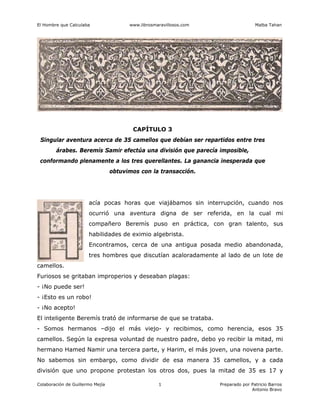 El Hombre que Calculaba www.librosmaravillosos.com Malba Tahan
Colaboración de Guillermo Mejía Preparado por Patricio Barros
Antonio Bravo
1
CAPÍTULO 3
Singular aventura acerca de 35 camellos que debían ser repartidos entre tres
árabes. Beremís Samir efectúa una división que parecía imposible,
conformando plenamente a los tres querellantes. La ganancia inesperada que
obtuvimos con la transacción.
acía pocas horas que viajábamos sin interrupción, cuando nos
ocurrió una aventura digna de ser referida, en la cual mi
compañero Beremís puso en práctica, con gran talento, sus
habilidades de eximio algebrista.
Encontramos, cerca de una antigua posada medio abandonada,
tres hombres que discutían acaloradamente al lado de un lote de
camellos.
Furiosos se gritaban improperios y deseaban plagas:
- ¡No puede ser!
- ¡Esto es un robo!
- ¡No acepto!
El inteligente Beremís trató de informarse de que se trataba.
- Somos hermanos –dijo el más viejo- y recibimos, como herencia, esos 35
camellos. Según la expresa voluntad de nuestro padre, debo yo recibir la mitad, mi
hermano Hamed Namir una tercera parte, y Harim, el más joven, una novena parte.
No sabemos sin embargo, como dividir de esa manera 35 camellos, y a cada
división que uno propone protestan los otros dos, pues la mitad de 35 es 17 y
 