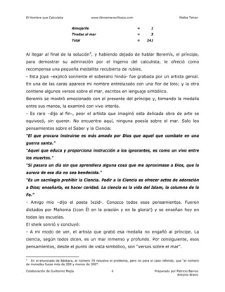 El Hombre que Calculaba www.librosmaravillosos.com Malba Tahan
Colaboración de Guillermo Mejía Preparado por Patricio Barros
Antonio Bravo
4
Almojarife = 1
Tiradas al mar = 3
Total = 241
Al llegar al final de la solución4
, y habiendo dejado de hablar Beremís, el príncipe,
para demostrar su admiración por el ingenio del calculista, le ofreció como
recompensa una pequeña medallita recubierta de rubíes.
- Esta joya –explicó sonriente el soberano hindú- fue grabada por un artista genial.
En una de las caras aparece mi nombre entrelazado con una flor de loto; y la otra
contiene algunos versos sobre el mar, escritos en lenguaje simbólico.
Beremís se mostró emocionado con el presente del príncipe y, tomando la medalla
entre sus manos, la examinó con vivo interés.
- Es raro –dijo al fin-, peor el artista que imaginó esta delicada obra de arte se
equivocó, sin querer. No encuentro aquí, ninguna poesía sobre el mar. Solo leo
pensamientos sobre el Saber y la Ciencia:
“El que procura instruirse es más amado por Dios que aquel que combate en una
guerra santa.”
“Aquel que educa y proporciona instrucción a los ignorantes, es como un vivo entre
los muertos.”
“Si pasara un día sin que aprendiera alguna cosa que me aproximase a Dios, que la
aurora de ese día no sea bendecida.”
“Es un sacrilegio prohibir la Ciencia. Pedir a la Ciencia es ofrecer actos de adoración
a Dios; enseñarla, es hacer caridad. La ciencia es la vida del Islam, la columna de la
Fe.”
- Amigo mío –dijo el poeta Iezid-. Conozco todos esos pensamientos. Fueron
dictados por Mahoma (¡con Él en la oración y en la gloria!) y se enseñan hoy en
todas las escuelas.
El sheik sonrió y concluyó:
- A mi modo de ver, el artista que grabó esa medalla no engañó al príncipe. La
ciencia, según todos dicen, es un mar inmenso y profundo. Por consiguiente, esos
pensamientos, desde el punto de vista simbólico, son “versos sobre el mar”.
4
En el enunciado de Báskara, el número 79 resuelve el problema, pero no para el caso referido, que “el número
de monedas fuese más de 200 y menos de 300”.
 