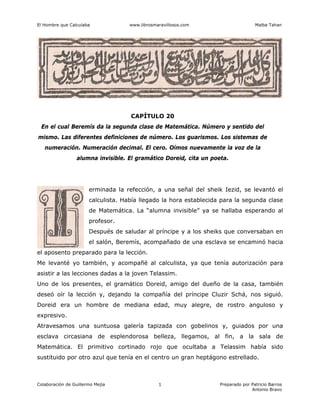 El Hombre que Calculaba www.librosmaravillosos.com Malba Tahan
Colaboración de Guillermo Mejía Preparado por Patricio Barros
Antonio Bravo
1
CAPÍTULO 20
En el cual Beremís da la segunda clase de Matemática. Número y sentido del
mismo. Las diferentes definiciones de número. Los guarismos. Los sistemas de
numeración. Numeración decimal. El cero. Oímos nuevamente la voz de la
alumna invisible. El gramático Doreid, cita un poeta.
erminada la refección, a una señal del sheik Iezid, se levantó el
calculista. Había llegado la hora establecida para la segunda clase
de Matemática. La “alumna invisible” ya se hallaba esperando al
profesor.
Después de saludar al príncipe y a los sheiks que conversaban en
el salón, Beremís, acompañado de una esclava se encaminó hacia
el aposento preparado para la lección.
Me levanté yo también, y acompañé al calculista, ya que tenía autorización para
asistir a las lecciones dadas a la joven Telassim.
Uno de los presentes, el gramático Doreid, amigo del dueño de la casa, también
deseó oír la lección y, dejando la compañía del príncipe Cluzir Schá, nos siguió.
Doreid era un hombre de mediana edad, muy alegre, de rostro anguloso y
expresivo.
Atravesamos una suntuosa galería tapizada con gobelinos y, guiados por una
esclava circasiana de esplendorosa belleza, llegamos, al fin, a la sala de
Matemática. El primitivo cortinado rojo que ocultaba a Telassim había sido
sustituido por otro azul que tenía en el centro un gran heptágono estrellado.
 
