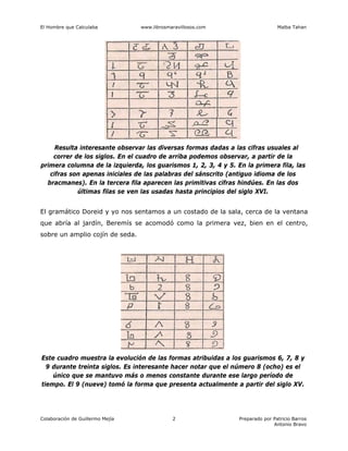 El Hombre que Calculaba www.librosmaravillosos.com Malba Tahan
Colaboración de Guillermo Mejía Preparado por Patricio Barros
Antonio Bravo
2
Resulta interesante observar las diversas formas dadas a las cifras usuales al
correr de los siglos. En el cuadro de arriba podemos observar, a partir de la
primera columna de la izquierda, los guarismos 1, 2, 3, 4 y 5. En la primera fila, las
cifras son apenas iniciales de las palabras del sánscrito (antiguo idioma de los
bracmanes). En la tercera fila aparecen las primitivas cifras hindúes. En las dos
últimas filas se ven las usadas hasta principios del siglo XVI.
El gramático Doreid y yo nos sentamos a un costado de la sala, cerca de la ventana
que abría al jardín, Beremís se acomodó como la primera vez, bien en el centro,
sobre un amplio cojín de seda.
Este cuadro muestra la evolución de las formas atribuidas a los guarismos 6, 7, 8 y
9 durante treinta siglos. Es interesante hacer notar que el número 8 (ocho) es el
único que se mantuvo más o menos constante durante ese largo período de
tiempo. El 9 (nueve) tomó la forma que presenta actualmente a partir del siglo XV.
 