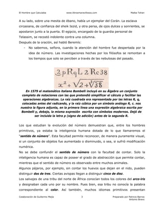 El Hombre que Calculaba www.librosmaravillosos.com Malba Tahan
Colaboración de Guillermo Mejía Preparado por Patricio Barros
Antonio Bravo
3
A su lado, sobre una mesita de ébano, había un ejemplar del Corán. La esclava
circasiana, de confianza del sheik Iezid, y otra persa, de ojos dulces y sonrientes, se
apostaron junto a la puerta. El egipcio, encargado de la guardia personal de
Telassim, se recostó indolente contra una columna.
Después de la oración, así habló Beremís:
- No sabemos, señora, cuando la atención del hombre fue despertada por la
idea de número. Las investigaciones hechas por los filósofos se remontan a
los tiempos que solo se perciben a través de las nebulosas del pasado.
En 1579 el matemático italiano Bombelli incluyó en su Álgebra un conjunto
completo de notaciones con las que pretendió simplificar el cálculo y facilitar las
operaciones algebraicas. La raíz cuadrada era representada por las letras R, q,
colocadas antes del radicando, y la raíz cúbica por un símbolo análogo R, c. nos
nuestra la figura adjunta, en la primera línea una expresión algebraica escrita por
Bombelli y, debajo, la misma expresión escrita con símbolos modernos. Dejó de
ser incluida la letra p (signo de adición) antes de la segunda R.
Los que estudian la evolución del número demuestran que, entre los hombres
primitivos, ya estaba la inteligencia humana dotada de lo que llamaremos el
“sentido de número”. Esta facultad permite reconocer, de manera puramente visual,
si un conjunto de objetos fue aumentado o disminuido, o sea, si sufrió modificación
numérica.
No se debe confundir el sentido de número con la facultad de contar. Solo la
inteligencia humana es capaz de poseer el grado de abstracción que permite contar,
mientras que el sentido de número es observado entre muchos animales.
Algunos pájaros, por ejemplo, sin contar los huevos que dejan en el nido, pueden
distinguir dos de tres. Ciertas avispas llegan a distinguir cinco de diez.
Los salvajes de una tribu del norte de África conocían todos los colores del arco-iris
y designaban cada uno por su nombre. Pues bien, esa tribu no conocía la palabra
correspondiente al color. Así también, muchos idiomas primitivos presentan
 