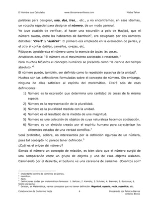 El Hombre que Calculaba www.librosmaravillosos.com Malba Tahan
Colaboración de Guillermo Mejía Preparado por Patricio Barros
Antonio Bravo
4
palabras para designar, uno, dos, tres,… etc., y no encontramos, en esos idiomas,
un vocablo especial para designar el número, de un modo general.
Yo tuve ocasión de verificar, al hacer una excursión a país de Hadjad, que el
número cuatro, entre los habitantes de Barnhein1
, era designado por dos nombres
distintos: “Cvart” y “arab’ah”. El primero era empleado en la evaluación de perlas, y
el otro al contar dátiles, camellos, ovejas, etc.
Pitágoras consideraba el número como la esencia de todas las cosas.
Aristóteles decía: “El número es el movimiento acelerado o retardado.”
Para muchos filósofos el concepto numérico se presenta como “la ciencia del tiempo
absoluto.”2
El número puede, también, ser definido como la repetición sucesiva de la unidad3
.
Muchas son las definiciones formuladas sobre el concepto de número. Sin embargo,
ninguna de ellas satisface al espíritu del matemático. Citaré seis de esas
definiciones:
1) Número es la expresión que determina una cantidad de cosas de la misma
especie.
2) Número es la representación de la pluralidad.
3) Número es la pluralidad medida con la unidad.
4) Número es el resultado de la medida de una magnitud.
5) Número es una colección de objetos de cuya naturaleza hacemos abstracción.
6) Número es un símbolo creado por el espíritu humano para caracterizar los
diferentes estados de una verdad científica.4
Será preferible, señora, no interesarnos por la definición rigurosa de un número,
pues tal concepto no parece tener definición.5
¿Cuál es el origen del número?
Siendo el número un concepto de relación, es bien claro que el número surgió de
una comparación entre un grupo de objetos y uno de esos objetos aislados.
Caminando por el desierto, el beduino ve una caravana de camellos. ¿Cuántos son?
1
Importante centro de comercio de perlas.
2
Hamilton.
3
Kant.
4
Definiciones dadas por matemáticos famosos: 1. Baltzer; 2. Kambly; 3. Schuler; 4. Brenner; 5. Boutroux; 6.
Sodré da Gama.
5
Existen, en Matemática, varios conceptos que no tienen definición. Magnitud, espacio, recta, superficie, etc.
 