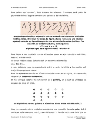 El Hombre que Calculaba www.librosmaravillosos.com Malba Tahan
Colaboración de Guillermo Mejía Preparado por Patricio Barros
Antonio Bravo
5
Para definir ese “cuántos”, debe emplear los números. El número será, pues, la
pluralidad definida bajo la forma de una palabra o de un símbolo.
Las notaciones simbólicas empleadas por los matemáticos han sufrido profundas
modificaciones a través de los siglos. La figura adjunta representa una ecuación
algebraica escrita por los sabios egipcios dos o tres milenios antes de Cristo. Esa
ecuación, en símbolos actuales, es la siguiente:
x/2 + x/4 + x = 10
El primer signo de la izquierda indica “mitad de x”.
Para llegar a ese resultado precisa el hombre poner en ejercicio cierta actividad,
esto es, precisa contar.
Al contar relaciona cada conjunto con un determinado símbolo:
uno, dos, tres…
o sea, establece una correspondencia entre la serie numérica y los objetos del
conjunto que procura contar.
Para la representación de un número cualquiera con pocos signos, era necesario
inventar un sistema de numeración.
El más antiguo sistema de numeración es el quinario, en el cual las unidades se
agrupan de cinco en cinco.
En el primitivo sistema quinario el número de discos arriba indicado sería 32.
Una vez contadas cinco unidades obteníamos una colección llamada quina. Así 8
unidades sería una quina más 3, y escribiríamos 13. Es más importante decir que en
 