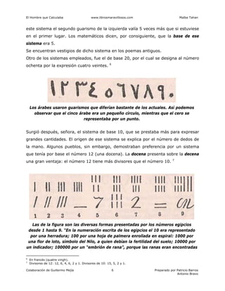El Hombre que Calculaba www.librosmaravillosos.com Malba Tahan
Colaboración de Guillermo Mejía Preparado por Patricio Barros
Antonio Bravo
6
este sistema el segundo guarismo de la izquierda valía 5 veces más que si estuviese
en el primer lugar. Los matemáticos dicen, por consiguiente, que la base de ese
sistema era 5.
Se encuentran vestigios de dicho sistema en los poemas antiguos.
Otro de los sistemas empleados, fue el de base 20, por el cual se designa al número
ochenta por la expresión cuatro veintes. 6
Los árabes usaron guarismos que diferían bastante de los actuales. Así podemos
observar que el cinco árabe era un pequeño círculo, mientras que el cero se
representaba por un punto.
Surgió después, señora, el sistema de base 10, que se prestaba más para expresar
grandes cantidades. El origen de ese sistema se explica por el número de dedos de
la mano. Algunos pueblos, sin embargo, demostraban preferencia por un sistema
que tenía por base el número 12 (una docena). La docena presenta sobre la decena
una gran ventaja: el número 12 tiene más divisores que el número 10. 7
Las de la figura son las diversas formas presentadas por los números egipcios
desde 1 hasta 9. “En la numeración escrita de los egipcios el 10 era representado
por una herradura; 100 por una hoja de palmera enrollada en espiral: 1000 por
una flor de loto, símbolo del Nilo, a quien debían la fertilidad del suelo; 10000 por
un indicador; 100000 por un “embrión de rana”, porque las ranas eran encontradas
6
En francés (quatre vingh).
7
Divisores de 12: 12, 6, 4, 6, 2 y 1. Divisores de 10: 15, 5, 2 y 1.
 
