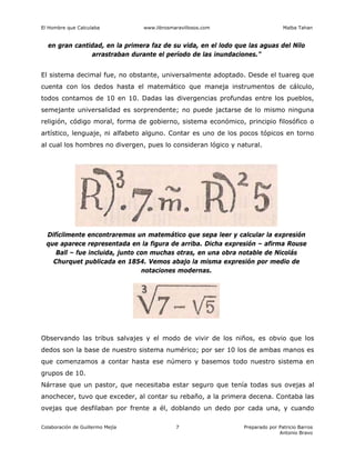 El Hombre que Calculaba www.librosmaravillosos.com Malba Tahan
Colaboración de Guillermo Mejía Preparado por Patricio Barros
Antonio Bravo
7
en gran cantidad, en la primera faz de su vida, en el lodo que las aguas del Nilo
arrastraban durante el período de las inundaciones.”
El sistema decimal fue, no obstante, universalmente adoptado. Desde el tuareg que
cuenta con los dedos hasta el matemático que maneja instrumentos de cálculo,
todos contamos de 10 en 10. Dadas las divergencias profundas entre los pueblos,
semejante universalidad es sorprendente; no puede jactarse de lo mismo ninguna
religión, código moral, forma de gobierno, sistema económico, principio filosófico o
artístico, lenguaje, ni alfabeto alguno. Contar es uno de los pocos tópicos en torno
al cual los hombres no divergen, pues lo consideran lógico y natural.
Difícilmente encontraremos un matemático que sepa leer y calcular la expresión
que aparece representada en la figura de arriba. Dicha expresión – afirma Rouse
Ball – fue incluida, junto con muchas otras, en una obra notable de Nicolás
Churquet publicada en 1854. Vemos abajo la misma expresión por medio de
notaciones modernas.
Observando las tribus salvajes y el modo de vivir de los niños, es obvio que los
dedos son la base de nuestro sistema numérico; por ser 10 los de ambas manos es
que comenzamos a contar hasta ese número y basemos todo nuestro sistema en
grupos de 10.
Nárrase que un pastor, que necesitaba estar seguro que tenía todas sus ovejas al
anochecer, tuvo que exceder, al contar su rebaño, a la primera decena. Contaba las
ovejas que desfilaban por frente a él, doblando un dedo por cada una, y cuando
 