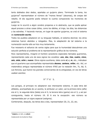 El Hombre que Calculaba www.librosmaravillosos.com Malba Tahan
Colaboración de Guillermo Mejía Preparado por Patricio Barros
Antonio Bravo
8
tenía doblados diez dedos, apartaba un guijarro plano. Terminada la tarea, los
guijarros8
representaban el número de “manos llenas” (decenas), de ovejas del
rebaño. Al día siguiente podía rehacer la cuenta comparando los montones de
guijarros.
Luego se le ocurrió a algún cerebro propenso a lo abstracto, que se podía aplicar
aquel proceso a otras cosas útiles, como los dátiles, el trigo, los días, las distancias
y las estrellas. Y haciendo marcas, en lugar de apartar guijarros, se creó el sistema
de numeración escrita.
Todos los pueblos adoptaron en su lenguaje hablado, el sistema decimal; los otros
sistemas fueron abolidos y relegados. Mas, la adaptación de tal sistema a la
numeración escrita sólo se hizo muy lentamente.
Fue necesario el esfuerzo de varios siglos para que la humanidad descubriese una
solución perfecta al problema de la representación gráfica de los números.
Para representarlos, imaginó el hombre caracteres especiales llamados guarismos,
representando cada uno de esos signos los vocablos: uno, dos, tres, cuatro, cinco,
seis, siete, ocho y nueve. Otros signos auxiliares, tales como d, c, m, etc., indicaban
que el guarismo que acompañaba representaba decena, centena, millar, etc. Así, un
matemático antiguo representaba el número 9765 por la notación 9m, 7c, 6d, 5.
Los fenicios, que fueron los grandes comerciantes de la antigüedad, en vez de letras
usaban acentos:
9’’’ 7’’ 6’ 5.
Los griegos, al principio no adoptaron ese interesante sistema. A cada letra del
alfabeto, acompañada de un acento, le atribuían un valor; así la primera letra (alfa)
era el 1; la segunda letra (beta) era el 2; la tercera letra (gama) era el 3, y así por
consiguiente, hasta el número 19. El 6 era la excepción: ese número se
representaba por un signo especial (estigma).
Combinando, después, las letras dos a dos, representaban 20, 21, 22, etc.
8
Guijarro, en latín, es cálculi.
 