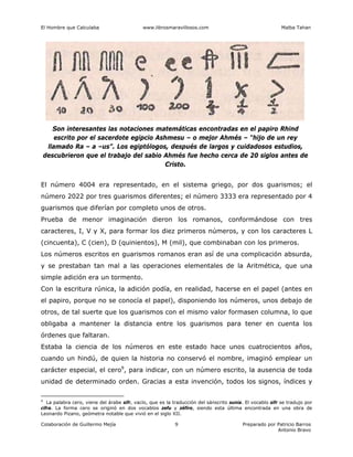 El Hombre que Calculaba www.librosmaravillosos.com Malba Tahan
Colaboración de Guillermo Mejía Preparado por Patricio Barros
Antonio Bravo
9
Son interesantes las notaciones matemáticas encontradas en el papiro Rhind
escrito por el sacerdote egipcio Ashmesu – o mejor Ahmés – “hijo de un rey
llamado Ra – a –us”. Los egiptólogos, después de largos y cuidadosos estudios,
descubrieron que el trabajo del sabio Ahmés fue hecho cerca de 20 siglos antes de
Cristo.
El número 4004 era representado, en el sistema griego, por dos guarismos; el
número 2022 por tres guarismos diferentes; el número 3333 era representado por 4
guarismos que diferían por completo unos de otros.
Prueba de menor imaginación dieron los romanos, conformándose con tres
caracteres, I, V y X, para formar los diez primeros números, y con los caracteres L
(cincuenta), C (cien), D (quinientos), M (mil), que combinaban con los primeros.
Los números escritos en guarismos romanos eran así de una complicación absurda,
y se prestaban tan mal a las operaciones elementales de la Aritmética, que una
simple adición era un tormento.
Con la escritura rúnica, la adición podía, en realidad, hacerse en el papel (antes en
el papiro, porque no se conocía el papel), disponiendo los números, unos debajo de
otros, de tal suerte que los guarismos con el mismo valor formasen columna, lo que
obligaba a mantener la distancia entre los guarismos para tener en cuenta los
órdenes que faltaran.
Estaba la ciencia de los números en este estado hace unos cuatrocientos años,
cuando un hindú, de quien la historia no conservó el nombre, imaginó emplear un
carácter especial, el cero9
, para indicar, con un número escrito, la ausencia de toda
unidad de determinado orden. Gracias a esta invención, todos los signos, índices y
9
La palabra cero, viene del árabe sifr, vacío, que es la traducción del sánscrito sunia. El vocablo sifr se tradujo por
cifra. La forma cero se originó en dos vocablos zefu y zéfiro, siendo esta última encontrada en una obra de
Leonardo Pizano, geómetra notable que vivió en el siglo XII.
 