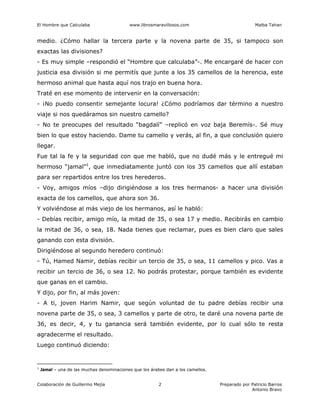 El Hombre que Calculaba www.librosmaravillosos.com Malba Tahan
Colaboración de Guillermo Mejía Preparado por Patricio Barros
Antonio Bravo
2
medio. ¿Cómo hallar la tercera parte y la novena parte de 35, si tampoco son
exactas las divisiones?
- Es muy simple –respondió el “Hombre que calculaba”-. Me encargaré de hacer con
justicia esa división si me permitís que junte a los 35 camellos de la herencia, este
hermoso animal que hasta aquí nos trajo en buena hora.
Traté en ese momento de intervenir en la conversación:
- ¡No puedo consentir semejante locura! ¿Cómo podríamos dar término a nuestro
viaje si nos quedáramos sin nuestro camello?
- No te preocupes del resultado “bagdalí” –replicó en voz baja Beremís-. Sé muy
bien lo que estoy haciendo. Dame tu camello y verás, al fin, a que conclusión quiero
llegar.
Fue tal la fe y la seguridad con que me habló, que no dudé más y le entregué mi
hermoso “jamal”1
, que inmediatamente juntó con los 35 camellos que allí estaban
para ser repartidos entre los tres herederos.
- Voy, amigos míos –dijo dirigiéndose a los tres hermanos- a hacer una división
exacta de los camellos, que ahora son 36.
Y volviéndose al más viejo de los hermanos, así le habló:
- Debías recibir, amigo mío, la mitad de 35, o sea 17 y medio. Recibirás en cambio
la mitad de 36, o sea, 18. Nada tienes que reclamar, pues es bien claro que sales
ganando con esta división.
Dirigiéndose al segundo heredero continuó:
- Tú, Hamed Namir, debías recibir un tercio de 35, o sea, 11 camellos y pico. Vas a
recibir un tercio de 36, o sea 12. No podrás protestar, porque también es evidente
que ganas en el cambio.
Y dijo, por fin, al más joven:
- A ti, joven Harim Namir, que según voluntad de tu padre debías recibir una
novena parte de 35, o sea, 3 camellos y parte de otro, te daré una novena parte de
36, es decir, 4, y tu ganancia será también evidente, por lo cual sólo te resta
agradecerme el resultado.
Luego continuó diciendo:
1
Jamal – una de las muchas denominaciones que los árabes dan a los camellos.
 