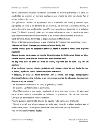 El Hombre que Calculaba www.librosmaravillosos.com Malba Tahan
Colaboración de Guillermo Mejía Preparado por Patricio Barros
Antonio Bravo
10
letras, volviéronse inútiles; quedaron solamente los nueve guarismos y el cero. La
posibilidad de escribir un número cualquiera por medio de diez caracteres fue el
primer milagro del cero.
Los geómetras árabes se apoderaron de la invención del hindú y notaron que,
agregando un cero a la derecha de un número, se elevaba, automáticamente, el
orden decimal a que pertenecían sus diferentes guarismos. Veremos en la próxima
clase (¡Si Alah lo quiere!) cuáles son las principales operaciones o transformaciones
que podemos efectuar con los números y las propiedades que éstos presentan.
Calló Beremís. Había terminado la segunda clase de Matemática.
Oímos entonces, entonados por la voz cristalina de Telassim, los siguientes versos:
“Dadme ¡oh Dios! Fuerzas para volver mi amor fértil y útil.
Dadme fuerzas para no despreciar jamás al pobre ni doblar la rodilla ante el poder
insolente.
Dadme fuerzas para elevar mi espíritu bien alto sobre las futilezas de todos los días.
Dadme fuerzas para que me humille con amor delante de ti.
No soy más que un jirón de nube de otoño, vagando por el cielo, ¡oh, mi Sol
glorioso!
Si es tu deseo y gusto, tómalo, píntalo de mil colores, irísalo de oro, hazlo fluctuar
al viento, espárcelo por el cielo en múltiples maravillas
Y después, si fuera tu deseo terminar, por la noche, ese juego, desaparecería
desvaneciéndome en la tiniebla, o tal vez en una sonrisa de alborada, transparente
de frescura y de pureza.”
- Es admirable –balbuceó a mi lado, el gramático Doreid.
- Sí -asentí-. La Matemática es admirable.
- ¡Qué Matemática ni que nada! –protestó mi poco oportuno vecino-. No vine aquí
para oír esa historia inacabable de números y guarismos. Eso no me interesa.
Califiqué de admirable la voz de Telassim.
Y como quedase asombrado delante de aquella ruda franqueza, él añadió:
- Siempre pensé que al permanecer en esta sala, durante la clase, pudiese ver el
rostro de la joven. Dicen que es hermosa como la cuarta luna de Ramadán.
Y se levantó canturreando bajito:
 