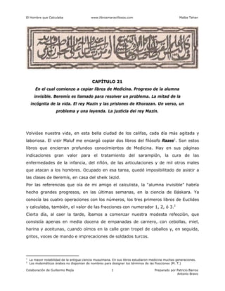 El Hombre que Calculaba www.librosmaravillosos.com Malba Tahan
Colaboración de Guillermo Mejía Preparado por Patricio Barros
Antonio Bravo
1
CAPÍTULO 21
En el cual comienzo a copiar libros de Medicina. Progreso de la alumna
invisible. Beremís es llamado para resolver un problema. La mitad de la
incógnita de la vida. El rey Mazin y las prisiones de Khorazan. Un verso, un
problema y una leyenda. La justicia del rey Mazin.
Volvióse nuestra vida, en esta bella ciudad de los califas, cada día más agitada y
laboriosa. El visir Maluf me encargó copiar dos libros del filósofo Razes1
. Son estos
libros que encierran profundos conocimientos de Medicina. Hay en sus páginas
indicaciones gran valor para el tratamiento del sarampión, la cura de las
enfermedades de la infancia, del riñón, de las articulaciones y de mil otros males
que atacan a los hombres. Ocupado en esa tarea, quedé imposibilitado de asistir a
las clases de Beremís, en casa del sheik Iezid.
Por las referencias que oía de mi amigo el calculista, la “alumna invisible” habría
hecho grandes progresos, en las últimas semanas, en la ciencia de Báskara. Ya
conocía las cuatro operaciones con los números, los tres primeros libros de Euclides
y calculaba, también, el valor de las fracciones con numerador 1, 2, ó 3.2
Cierto día, al caer la tarde, íbamos a comenzar nuestra modesta refección, que
consistía apenas en media docena de empanadas de carnero, con cebollas, miel,
harina y aceitunas, cuando oímos en la calle gran tropel de caballos y, en seguida,
gritos, voces de mando e imprecaciones de soldados turcos.
1
La mayor notabilidad de la antigua ciencia musulmana. En sus libros estudiaron medicina muchas generaciones.
2
Los matemáticos árabes no disponían de nombres para designar los términos de las fracciones (M. T.)
 