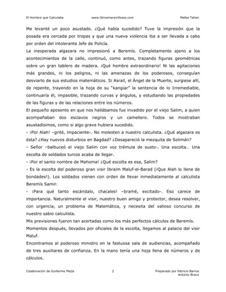 El Hombre que Calculaba www.librosmaravillosos.com Malba Tahan
Colaboración de Guillermo Mejía Preparado por Patricio Barros
Antonio Bravo
2
Me levanté un poco asustado. ¿Qué había sucedido? Tuve la impresión que la
posada era cercada por tropas y que una nueva violencia iba a ser llevada a cabo
por orden del intolerante Jefe de Policía.
La inesperada algazara no impresionó a Beremís. Completamente ajeno a los
acontecimientos de la calle, continuó, como antes, trazando figuras geométricas
sobre un gran tablero de madera. ¡Qué hombre extraordinario! Ni las agitaciones
más grandes, ni los peligros, ni las amenazas de los poderosos, conseguían
desviarlo de sus estudios matemáticos. Si Asrail, el Ángel de la Muerte, surgiese allí,
de repente, trayendo en la hoja de su “kangiar” la sentencia de lo Irremediable,
continuaría él, impasible, trazando curvas y ángulos, y estudiando las propiedades
de las figuras y de las relaciones entre los números.
El pequeño aposento en que nos hallábamos fue invadido por el viejo Salim, a quien
acompañaban dos esclavos negros y un camellero. Todos se mostraban
asustadísimos, como si algo grave hubiera sucedido.
- ¡Por Alah! –grité, impaciente-. No molesten a nuestro calculista. ¿Qué algazara es
ésta? ¿Hay nuevos disturbios en Bagdad? ¿Desapareció la mezquita de Solimán?
- Señor –balbuceó el viejo Salim con voz trémula de susto-. Una escolta… Una
escolta de soldados turcos acaba de llegar.
- ¡Por el santo nombre de Mahoma! ¿Qué escolta es esa, Salim?
- Es la escolta del poderoso gran visir Ibraim Maluf-el-Barad (¡Que Alah lo llene de
bondades!). Los soldados vienen con orden de llevar inmediatamente al calculista
Beremís Samir.
- ¡Para qué tanto escándalo, chacales! –bramé, excitado-. Eso carece de
importancia. Naturalmente el visir, nuestro buen amigo y protector, desea resolver,
con urgencia, un problema de Matemática, y necesita del valioso concurso de
nuestro sabio calculista.
Mis previsiones fueron tan acertadas como los más perfectos cálculos de Beremís.
Momentos después, llevados por oficiales de la escolta, llegamos al palacio del visir
Maluf.
Encontramos al poderoso ministro en la fastuosa sala de audiencias, acompañado
de tres auxiliares de confianza. En la mano tenía una hoja llena de números y de
cálculos.
 