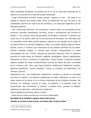 El Hombre que Calculaba www.librosmaravillosos.com Malba Tahan
Colaboración de Guillermo Mejía Preparado por Patricio Barros
Antonio Bravo
4
halla condenado Sanadique. Es posible que la “x” de su vida esté calculada por el
Destino, en la pared de la celda del propio condenado.
- Juzgo infinitamente extraño vuestro parecer –observó el visir- . No cabe en mi
cabeza la relación que pueda existir entre las blasfemias con que los locos y los
condenados adornan los muros de las prisiones, y la resolución algebraica de tan
delicado problema.
- Sidi –interrumpió Beremís-: se encuentran, muchas veces, en las paredes de las
prisiones, leyendas interesantes, fórmulas, versos e inscripciones que iluminan el
espíritu y nos orientan hacia pensamientos de bondad y clemencia. Cuéntase que
cierta vez, el rey Mazin, señor de la rica provincia de Khorazan, fue informado que
un presidiario hindú había escrito palabras mágicas en las paredes de su celda. El
rey Mazin llamó a un escriba inteligente y hábil, y le ordenó copiase todas las letras,
figuras, versos o números que encontrase en las paredes sombrías de la prisión.
Muchas semanas empleó el escriba para cumplir, íntegramente, la orden
extravagante del rey. Al final, después de pacientes esfuerzos, llevó al soberano
decenas de hojas llenas de símbolos, palabras ininteligibles, figuras disparatadas,
blasfemias de locos y números sin significado. ¿Cómo traducir o descifrar aquellas
páginas repletas de cosas incomprensibles? Uno de los sabios del país, consultado
por el monarca, dijo: “Rey, esas hojas contienen maldiciones, blasfemias, herejías,
palabras cabalísticas, versos, leyendas y hasta un problema de Matemática con
cálculos y figuras”.
Respondió el rey: “Las maldiciones, blasfemias y herejías no calman la curiosidad
que llena mi espíritu. Las palabras cabalísticas me dejan indiferente; no creo en el
poder oculto de las letras ni en la fuerza misteriosa de los símbolos humanos. Me
interesa, sin embargo, conocer el verso, el problema y la leyenda, pues son
producciones que ennoblecen al hombre y pueden traer consuelo al afligido,
enseñanza al ignorante y advertencia al poderoso”.
Ante el pedido del monarca, dijo el “ulema”:
- Estos son los versos escritos por uno de los condenados:
No hables de tu felicidad a alguien menos feliz que tú.
Cuando no se tiene lo que se ama, es preciso amar lo que se tiene. 3
3
Mme. Staël; Pitágoras; Corneille.
 