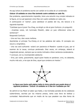 El Hombre que Calculaba www.librosmaravillosos.com Malba Tahan
Colaboración de Guillermo Mejía Preparado por Patricio Barros
Antonio Bravo
5
He aquí ahora el problema escrito con carbón en la celda de un condenado:
Colocar 10 soldados en cinco filas teniendo cuatro soldados en cada fila.
Ese problema, aparentemente imposible, tiene una solución muy simple indicada en
la figura, en la cual aparecen cinco filas con cuatro soldados en cada una.
A continuación el “ulema”, para satisfacer el pedido del rey, dio lectura a la
siguiente leyenda:
“Cuéntase que el joven Tzu-Chag, se dirigió un día al gran Confucio y le preguntó:
- ¿Cuántas veces, ¡oh iluminado filósofo!, debe un juez reflexionar antes de
sentenciar?
Respondió Confucio:
- Una vez hoy; diez veces mañana.
Asombróse el príncipe Tzu-Chang al oír las palabras del sabio. El concepto era
oscuro y enigmático.
- Una vez será suficiente –aclaró con paciencia el Maestro- cuando el juez, por el
examen de la causa, concluye perdonado. Diez veces, sin embargo, deberá el
magistrado pensar, siempre que se sienta inclinado a librar sentencia condenatoria.
Y concluyó, con su incomparable sabiduría:
- Erra, por cierto, gravemente, aquel quien hesita en perdonar; erra, no obstante,
mucho más aún, a los ojos de Dios, aquel que condena sin hesitar.”
La figura que ilustra está página indica la única solución que puede darse al
siguiente problema: “Colocar 10 soldados en 5 filas de 4 soldados por fila”
Se admiró el rey Mazin al saber que había, e las húmedas paredes de los calabozos
subterráneos, escritas por los míseros presos, tanta cosa llena de belleza y
curiosidad. Naturalmente que en medio de los que pasaban sus días llenos de
 