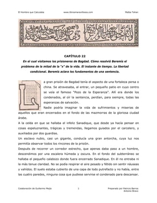 El Hombre que Calculaba www.librosmaravillosos.com Malba Tahan
Colaboración de Guillermo Mejía Preparado por Patricio Barros
Antonio Bravo
1
CAPÍTULO 22
En el cual visitamos los prisioneros de Bagdad. Cómo resolvió Beremís el
problema de la mitad de la “x” de la vida. El instante de tiempo. La libertad
condicional. Beremís aclara los fundamentos de una sentencia.
a gran prisión de Bagdad tenía el aspecto de una fortaleza persa o
china. Se atravesaba, al entrar, un pequeño patio en cuyo centro
se veía el famoso “Pozo de la Esperanza”. Allí era donde los
condenados, al oír la sentencia, perdían, para siempre, todas las
esperanzas de salvación.
Nadie podría imaginar la vida de sufrimientos y miserias de
aquellos que eran encerrados en el fondo de las mazmorras de la gloriosa ciudad
árabe.
A la celda en que se hallaba el infeliz Sanadique, que desde ya hacía pensar en
cosas espeluznantes, trágicas y tremendas, llegamos guiados por el carcelero, y
auxiliados por dos guardias.
Un esclavo nubio, casi un gigante, conducía una gran antorcha, cuya luz nos
permitía observar todos los rincones de la prisión.
Después de recorrer un corredor estrecho, que apenas daba paso a un hombre,
descendimos por una escalera húmeda y oscura. En el fondo del subterráneo se
hallaba el pequeño calabozo donde fuera encerrado Sanadique. En él no entraba ni
la más tenue claridad. No se podía respirar el aire pesado y fétido sin sentir náuseas
y vahídos. El suelo estaba cubierto de una capa de lodo putrefacto y no había, entre
las cuatro paredes, ninguna cosa que pudiese servirse el condenado para descansar.
 