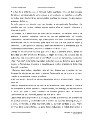 El Hombre que Calculaba www.librosmaravillosos.com Malba Tahan
Colaboración de Guillermo Mejía Preparado por Patricio Barros
Antonio Bravo
2
A la luz de la antorcha que el hercúleo nubio levantaba, vimos al desventurado
Sanadique, semidesnudo, la barba crecida y enmarañada, los cabellos en desaliño
cayéndole sobre los hombros, sentado sobre una losa, las manos y los pies sujetos
a cadenas de hierro.
Beremís observó en silencio, con vivo interés, al desventurado Sanadique. Era
increíble que un hombre pudiese resistir cuatro años en aquella inhumana y
dolorosa situación.
Las paredes de la celda llenas de manchas de humedad, se hallaban repletas de
leyendas y figuras –extraños indicios de muchas generaciones de infelices
condenados-. Beremís examinó, leyó y tradujo con minucioso cuidado todo aquello,
deteniéndose, de vez en cuando, para hacer cálculos que nos parecían largos y
laboriosos. ¿Cómo podría el calculista, entre las maldiciones y blasfemias que los
condenados suelen escribir, descubrir la mitad de la “x” de la vida?
Grande fue la sensación de alivio que sentí al dejar la sombría prisión, donde los
detenidos eran tan cruelmente tratados. Al llegar de vuelta a la suntuosa sala de
audiencias, nos encontramos con el visir Maluf rodeado de cortesanos, secretarios,
jefes y “ulemas” de la Corte. Esperaban todos la llegada de Beremís, pues querían
conocer la fórmula que emplearía el calculista para resolver el problema de la mitad
de prisión perpetua.
- ¡Estamos esperándote, calculista! –dijo el visir-. Espero que presentes, sin más
demoras, la solución de este gran problema. Tenemos la mayor urgencia en hacer
cumplir la sentencia de nuestro gran Emir.
Al oír esa orden, Beremís se inclinó respetuoso, hizo el acostumbrado “zalam” y
habló así:
- El contrabandista Sanadique, de Basora, apresado hace cuatro años en la frontera,
fue condenado a prisión perpetua. Esa pena acaba, sin embargo, de ser reducida a
la mitad por justa y sabia sentencia de nuestro glorioso califa AL-Motacen,
Comendador de los Creyentes, sombra de Alah en la Tierra.
Designemos por x el período de Sanadique, período que comienza en el momento
en que fue apresado y condenado hasta el término de sus días. Sanadique fue, por
lo tanto, condenado a x años de prisión, esto es, a prisión por toda la vida. Ahora,
en virtud de la regia sentencia, esa pena deberá reducirse a la mitad. Si dividimos el
 