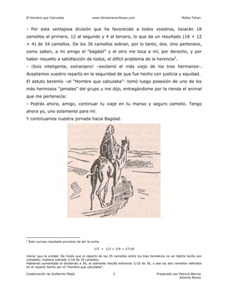 El Hombre que Calculaba www.librosmaravillosos.com Malba Tahan
Colaboración de Guillermo Mejía Preparado por Patricio Barros
Antonio Bravo
3
- Por esta ventajosa división que ha favorecido a todos vosotros, tocarán 18
camellos al primero, 12 al segundo y 4 al tercero, lo que da un resultado (18 + 12
+ 4) de 34 camellos. De los 36 camellos sobran, por lo tanto, dos. Uno pertenece,
como saben, a mi amigo el “bagdalí” y el otro me toca a mí, por derecho, y por
haber resuelto a satisfacción de todos, el difícil problema de la herencia2
.
- ¡Sois inteligente, extranjero! –exclamó el más viejo de los tres hermanos-.
Aceptamos vuestro reparto en la seguridad de que fue hecho con justicia y equidad.
El astuto beremís –el “Hombre que calculaba”- tomó luego posesión de uno de los
más hermosos “jamales” del grupo y me dijo, entregándome por la rienda el animal
que me pertenecía:
- Podrás ahora, amigo, continuar tu viaje en tu manso y seguro camello. Tengo
ahora yo, uno solamente para mí.
Y continuamos nuestra jornada hacia Bagdad.
2
Este curioso resultado proviene de ser la suma
1/2 + 1/3 + 1/9 = 17/18
menor que la unidad. De modo que el reparto de los 35 camellos entre los tres herederos no se habría hecho por
completo; hubiera sobrado 1/18 de 35 camellos.
Habiendo aumentado el dividendo a 36, el sobrante resultó entonces 1/18 de 36, o sea los dos camellos referidos
en el reparto hecho por el “Hombre que calculaba”.
 
