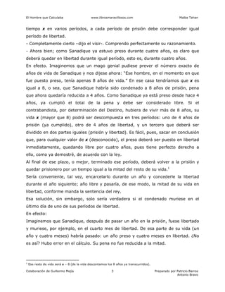 El Hombre que Calculaba www.librosmaravillosos.com Malba Tahan
Colaboración de Guillermo Mejía Preparado por Patricio Barros
Antonio Bravo
3
tiempo x en varios períodos, a cada período de prisión debe corresponder igual
período de libertad.
- Completamente cierto –dijo el visir-. Comprendo perfectamente su razonamiento.
- Ahora bien; como Sanadique ya estuvo preso durante cuatro años, es claro que
deberá quedar en libertad durante igual período, esto es, durante cuatro años.
En efecto. Imaginemos que un mago genial pudiese prever el número exacto de
años de vida de Sanadique y nos dijese ahora: “Ese hombre, en el momento en que
fue puesto preso, tenía apenas 8 años de vida.” En ese caso tendríamos que x es
igual a 8, o sea, que Sanadique habría sido condenado a 8 años de prisión, pena
que ahora quedaría reducida a 4 años. Como Sanadique ya está preso desde hace 4
años, ya cumplió el total de la pena y debe ser considerado libre. Si el
contrabandista, por determinación del Destino, hubiera de vivir más de 8 años, su
vida x (mayor que 8) podrá ser descompuesta en tres períodos: uno de 4 años de
prisión (ya cumplido), otro de 4 años de libertad, y un tercero que deberá ser
dividido en dos partes iguales (prisión y libertad). Es fácil, pues, sacar en conclusión
que, para cualquier valor de x (desconocido), el preso deberá ser puesto en libertad
inmediatamente, quedando libre por cuatro años, pues tiene perfecto derecho a
ello, como ya demostré, de acuerdo con la ley.
Al final de ese plazo, o mejor, terminado ese período, deberá volver a la prisión y
quedar prisionero por un tiempo igual a la mitad del resto de su vida.1
Sería conveniente, tal vez, encarcelarlo durante un año y concederle la libertad
durante el año siguiente; año libre y pasaría, de ese modo, la mitad de su vida en
libertad, conforme manda la sentencia del rey.
Esa solución, sin embargo, solo sería verdadera si el condenado muriese en el
último día de uno de sus períodos de libertad.
En efecto:
Imaginemos que Sanadique, después de pasar un año en la prisión, fuese libertado
y muriese, por ejemplo, en el cuarto mes de libertad. De esa parte de su vida (un
año y cuatro meses) habría pasado: un año preso y cuatro meses en libertad. ¿No
es así? Hubo error en el cálculo. Su pena no fue reducida a la mitad.
1
Ese resto de vida será x – 8 (de la vida descontamos los 8 años ya transcurridos).
 