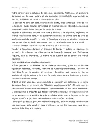 El Hombre que Calculaba www.librosmaravillosos.com Malba Tahan
Colaboración de Guillermo Mejía Preparado por Patricio Barros
Antonio Bravo
4
Podrá parecer que la solución de este caso, consistiría, finalmente, en prender a
Sanadique un día para soltarlo al día siguiente, concediéndole igual período de
libertad, y proceder así hasta el término de sus días.
Tal solución no será, con todo, rigurosamente cierta, pues Sanadique -como es fácil
comprender- puede resultar perjudicado en muchas horas de libertad. Bastaría para
eso que él muriera horas después de un día de prisión.
Detener a condenado durante una hora y soltarlo a la siguiente, dejándolo en
libertad durante una hora, y así sucesivamente hasta la última hora de vida del
condenado sería la solución correcta, si Sanadique muriera en el último minuto de
una hora de libertad. De lo contrario su pena no habría sido reducida a la mitad.
La solución matemáticamente exacta consistirá en lo siguiente:
Prender a Sanadique durante un instante de tiempo y soltarlo al siguiente. Es
necesario, sin embargo, que el tiempo que esté preso (el instante) sea infinitamente
pequeño, esto es, indivisible. Lo mismo ha de suceder con el período de libertad
siguiente.
En la realidad, dicha solución es imposible.
¿Cómo prender a un hombre en un instante indivisible, y soltarlo al instante
siguiente? Debemos, por tanto, apartarla de nuestros pensamientos. Sólo veo ¡oh
visir! Una forma de resolver el problema: Sanadique será puesto en libertad
condicional, bajo la vigilancia de la ley. Es esa la única manera de detener y libertar
un hombre al mismo tiempo.
Ordenó el gran visir que fuese cumplida la sugestión del calculista, y el infeliz
Sanadique fue, en el mismo día “libertado condicionalmente” –fórmula que los
jurisconsultos árabes adoptaron después, frecuentemente, en sus sabias sentencias.
Al día siguiente le pregunté qué datos o elementos de cálculo consiguiera hallar él,
en las paredes de la prisión, durante la célebre visita, que lo llevaran a dar tan
original solución al problema del condenado. Respondió el calculista:
- Sólo quien ya estuvo, por unos momentos siquiera, entre los muros tenebrosos de
una mazmorra, sabe resolver esos problemas en que los guarismos son partes
terribles de la desgracia humana.
 