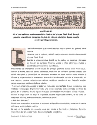 El Hombre que Calculaba Malba Tahan
Colaboración de Guillermo Mejía Preparado por Patricio Barros
Antonio Bravo
1
CAPÍTULO 23
En el cual recibimos una honrosa visita. Palabras del príncipe Cluzir Schá. Beremís
resuelve un problema. Las perlas del Rajá. Un número cabalístico. Queda resuelta
nuestra partida para la India.
l barrio humilde en que vivimos escribió hoy su primer día glorioso en la
historia.
Beremís, por la mañana, recibió inesperadamente la visita honrosa del
príncipe Cluzir Schá.
Cuando la lujosa comitiva desfiló por las calles, los balcones y terrazas
se llenaron de curiosos. Mujeres, viejos y niños admiraban mudos y
asombrados el maravilloso espectáculo.
Precediendo los estandartes con el escudo del príncipe (elefante blanco sobre fondo azul).
Venían, al frente, cerca de treinta caballeros, montados en soberbios corceles árabes, con
arreos repujados y gualdrapas de terciopelo bordado de plata. Lucían albos mantos y
túnicas, y largas cimitarras sujetas con arreos de cuero lustrado, pendían a un costado; en
sus cabezas, blancos turbantes con yelmos metálicos, relucían al sol. Después seguían
varios arqueros y batidores, todos a caballo.
Y cerrando el cortejo apareció el poderoso maharajá, acompañado de dos secretarios, tres
médicos y diez pajes. El príncipe vestía una túnica escarlata, toda adornada con hilos de
perlas. En el turbante, de una riqueza fastuosa, centelleaban innumerables zafiros y rubíes.
Cuando el viejo Salim vio llegar a su posada, aquella majestuosa comitiva, le dio como un
ataque de locura y, tirándose al suelo, comenzó a gritar:
- ¡Men ein! ¡Men ein!1
Mandé que un aguatero arrastrase al alucinado amigo al fondo del patio, hasta que la calma
volviese a su conturbado espíritu.
La sala de la posada era pequeña para dar cabida a los ilustres visitantes. Beremís,
maravillado de la honrosa visita, descendió al patio a recibirlos.
 