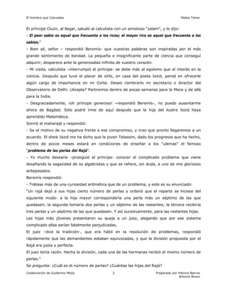 El Hombre que Calculaba Malba Tahan
Colaboración de Guillermo Mejía Preparado por Patricio Barros
Antonio Bravo
2
El príncipe Cluzir, al llegar, saludó al calculista con un amistoso “zalam”, y le dijo:
- El peor sabio es aquel que frecuenta a los ricos; el mayor rico es aquel que frecuenta a los
sabios.2
- Bien sé, señor – respondió Beremís- que vuestras palabras son inspiradas por el más
grande sentimiento de bondad. La pequeña e insignificante parte de ciencia que conseguí
adquirir, desparece ante la generosidad infinita de vuestro corazón.
- Mi visita, calculista –interrumpió el príncipe- se debe más al egoísmo que al interés en la
ciencia. Después que tuve el placer de oírlo, en casa del poeta Iezid, pensé en ofrecerle
algún cargo de importancia en mi Corte. Deseo nombrarlo mi secretario o director del
Observatorio de Delhi. ¿Acepta? Partiremos dentro de pocas semanas para la Meca y de allá
para la India.
- Desgraciadamente, ¡oh príncipe generoso! –respondió Beremís-, no puedo ausentarme
ahora de Bagdad. Sólo podré irme de aquí después que la hija del ilustre Iezid haya
aprendido Matemática.
Sonrió el maharajá y respondió:
- Se el motivo de su negativa frente a ese compromiso, y creo que pronto llegaremos a un
acuerdo. El sheik Iezid me ha dicho que la joven Telassim, dado los progresos que ha hecho,
dentro de pocos meses estará en condiciones de enseñar a los “ulemas” el famoso
“problema de las perlas del Rajá”.
- Yo mucho desearía –prosiguió el príncipe- conocer el complicado problema que viene
desafiando la sagacidad de os algebristas y que se refiere, sin duda, a uno de mis gloriosos
antepasados.
Beremís respondió:
- Trátase más de una curiosidad aritmética que de un problema, y este es su enunciado:
“Un rajá dejó a sus hijas cierto número de perlas y ordenó que el reparto se hiciese del
siguiente modo: a la hija mayor correspondería una perla más un séptimo de las que
quedasen; la segunda tomaría dos perlas y un séptimo de las restantes; la tercera recibiría
tres perlas y un séptimo de las que quedasen. Y así sucesivamente, para las restantes hijas.
Las hijas más jóvenes presentaron su queja a un juez, alegando que por ese sistema
complicado ellas serían fatalmente perjudicadas.
El juez –dice la tradición-, que era hábil en la resolución de problemas, respondió
rápidamente que las demandantes estaban equivocadas, y que la división propuesta por el
Rajá era justa y perfecta.
El juez tenía razón. Hecha la división, cada una de las hermanas recibió el mismo número de
perlas.”
Se pregunta: ¿Cuál es el número de perlas? ¿Cuántas las hijas del Rajá?
 
