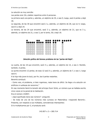 El Hombre que Calculaba Malba Tahan
Colaboración de Guillermo Mejía Preparado por Patricio Barros
Antonio Bravo
3
La solución es muy sencilla:
Las perlas eran 36 y debían repartirse entre 6 personas.
La primera sacó una perla y, además, un séptimo de 35, o sea 5; luego, sacó 6 perlas y dejó
30.
La segunda, de las 30 que encontró sacó 2 y, además, un séptimo de 28, que es 4; luego,
sacó 6 y dejó 24.
La tercera, de las 24 que encontró, sacó 3 y, además, un séptimo de 21, que es 3 y,
además, un séptimo de 21, o sea 3, por lo tanto, 56 y dejó 18.
Solución gráfica del famoso problema de las “perlas del Rajá”.
La cuarta, de las 18 que encontró, sacó 4 y, además, un séptimo de 14, o sea 2. Recibió,
también, 6 perlas.
La quinta encontró 12 perlas; de esas 12 sacó 5 y, además, un séptimo de 7, o sea 1; luego
sacó 6.
A la hija más joven le tocó, por fin, las 6 perlas restantes.
Beremís concluyó:
- Como veis, el problema, si bien ingenioso, nada tiene de difícil. Se llega a la solución sin
artificios ni sutilezas de raciocinio.3
En ese momento llamó la tensión del príncipe Cluzir Schá, un número que se hallaba escrito
cinco veces en la pared de la habitación.
Era el número 142857.
- ¿Qué significado tiene ese número? –preguntó.
- Se trata de uno de los números más curiosos en Matemática –respondió Beremís-.
Presenta, con respecto a sus múltiplos, coincidencias interesantes:
Si lo multiplicamos por 2, el producto será:
142.857 x 2 = 285.714
 