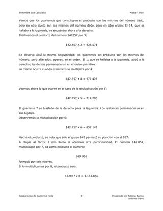 El Hombre que Calculaba Malba Tahan
Colaboración de Guillermo Mejía Preparado por Patricio Barros
Antonio Bravo
4
Vemos que los guarismos que constituyen el producto son los mismos del número dado,
pero en otro dueto son los mismos del número dado, pero en otro orden. El 14, que se
hallaba a la izquierda, se encuentra ahora a la derecha.
Efectuemos el producto del número 142857 por 3:
142.857 X 3 = 428.571
Se observa aquí la misma singularidad: los guarismos del producto son los mismos del
número, pero alterados, apenas, en el orden. El 1, que se hallaba a la izquierda, pasó a la
derecha; los demás permanecieron en el orden primitivo.
Lo mismo ocurre cuando el número se multiplica por 4:
142.857 X 4 = 571.428
Veamos ahora lo que ocurre en el caso de la multiplicación por 5:
142.857 X 5 = 714.285
El guarismo 7 se trasladó de la derecha para la izquierda. Los restantes permanecieron en
sus lugares.
Observemos la multiplicación por 6:
142.857 X 6 = 857.142
Hecho el producto, se nota que sólo el grupo 142 permutó su posición con el 857.
Al llegar al factor 7 nos llama la atención otra particularidad. El número 142.857,
multiplicado por 7, da como producto el número:
999.999
formado por seis nueves.
Si lo multiplicamos por 8, el producto será:
142857 x 8 = 1.142.856
 