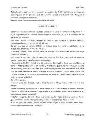 El Hombre que Calculaba Malba Tahan
Colaboración de Guillermo Mejía Preparado por Patricio Barros
Antonio Bravo
5
Todas las cifras aparecen en el producto, a excepción del 7. El 7 del número primitivo fue
descompuesto en dos partes: 6 y 1. El guarismo 6 quedó a la derecha y el 1 fue para la
izquierda a completar el producto.
Veamos que sucede cuando lo multiplicamos por nueve:
142.857 x 9 = 1.285.713
Observando con detención ese resultado, vemos que el único guarismo que no figura es el 4.
¿Qué ha pasado con él? Aparece descompuesto en dos partes, el 1 y el 3, colocados en los
extremos del producto.
Del mismo modo podríamos verificar las rarezas que presenta el número 142.857,
multiplicándolo por 11, 12, 13, 15, 16, 18, etc.
Es por eso, que el número 142.857 se incluye entre los números cabalísticos de la
Matemática. Enseñóme el derviche No-Elin…
- ¡No-Elin! –repitió, lleno de vivo júbilo, el príncipe Cluzir Schá-. ¿Es posible que haya
conocido a ese sabio?
- Lo conocí, y muy bien, Príncipe –respondió Beremís-. Con él aprendí todos los principios
que hoy aplico a mis investigaciones matemáticas.
- Pues, el gran No-Elin –explicó el hindú- era amigo de mi padre. Cierta vez, vencido por la
pena de haber perdido un hijo en combate, durante una guerra injusta y cruel, se ausentó
de la ciudad y nunca más fue visto. Hice varias investigaciones para encontrarlo, mas hasta
hoy no había obtenido la menor indicación sobre su paradero. Llegué hasta pensar que
hubiese perecido en el desierto, devorado por las panteras. ¿Sabrá, acaso, decirme dónde
podré encontrar a No-Elin?
Beremís respondió:
- Cuando partí para Bagdad, dejé al sabio No-Elin en Khoy, Persia, recomendado a tres
amigos.
- Pues, luego que yo regrese de la Meca, iremos a la ciudad de Khoy a buscar a ese gran
“ulema” – respondió el príncipe-. Quiero llevarlo a mi palacio. ¿Podrá usted auxiliarme en
esa magna empresa, calculista?
- ¡Señor! –respondió Beremís-. Si es para prestar auxilio y hacer justicia a aquel que fue mi
guía y maestro, pronto estoy para acompañaros, si fuese preciso, hasta la India.
Y así, por causa del 142.857, quedó resuelto nuestro viaje a la India, a la tierra de los Rajás.
¡Dicho número es realmente cabalístico!
 