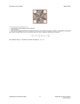 El Hombre que Calculaba Malba Tahan
Colaboración de Guillermo Mejía Preparado por Patricio Barros
Antonio Bravo
6
1
¿Para dónde? (¿Para dónde me van a llevar?)
2
Leyenda árabe.
3
Para resolver algebraicamente el problema llamamos x al número de perlas a repartir, e igualando la expresión
del número de perlas que le toca a la primera hija con la de la segunda, obtenemos la ecuación
⎭
⎬
⎫
⎩
⎨
⎧
⎥
⎦
⎤
⎢
⎣
⎡
+
−
+
−
+
=
−
+ 2
)
1
(
7
1
1
7
1
2
)
1
(
7
1
1 x
x
x
que resuelta nos da, x 36 perlas. El número de hijas es: .
6
6
36 =
÷
 