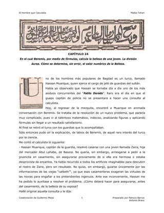 El Hombre que Calculaba Malba Tahan
Colaboración de Guillermo Mejía Preparado por Patricio Barros
Antonio Bravo
1
CAPÍTULO 24
En el cual Beremís, por medio de fórmulas, calcula la belleza de una joven. La división
áurea. Cómo se determina, sin error, el valor numérico de la Belleza.
no de los hombres más populares de Bagdad es un turco, llamado
Hassan Muarique, quien ejerce el cargo de jefe de guardias del sultán.
Había yo observado que Hassan se tornaba día a día uno de los más
asiduos concurrentes del “Patito Dorado”. Raro era el día en que el
guapo capitán de policía no se presentara a hacer una consulta al
calculista.
Hoy, al regresar de la mezquita, encontré a Muarique en animada
conversación con Beremís. Se trataba de la resolución de un nuevo problema, que parecía
muy complicado, pues vi al talentoso matemático, indeciso, analizando figuras y aplicando
fórmulas sin llegar a un resultado satisfactorio.
Al final se retiró el turco con los guardias que lo acompañaban.
Sólo entonces pude oír la explicación, de labios de Beremís, de aquel raro interés del turco
por la ciencia.
Me contó el calculista lo siguiente:
- Hassan Muarique, capitán de la guardia, resolvió casarse con una joven llamada Zaira, hija
del mercader Abul Lahabe, de Basora. No quería, sin embargo, arriesgarse a pedir a la
jovencita en casamiento, sin asegurarse previamente de si ella era hermosa o estaba
desprovista de encantos. Ya había recurrido a todos los artificios imaginables para descubrir
el rostro de Zaira, pero sin resultado. No quiso, sin embargo, guiarse únicamente por las
informaciones de las viejas “catbeth”1
, ya que esas casamenteras exageran las virtudes de
las novias para engañar a los pretendientes ingenuos. Ante ese inconveniente, Hassan me
ha pedido lo auxiliase a resolver el problema. ¿Cómo deberá hacer para asegurarse, antes
del casamiento, de la belleza de su esposa?
Hallé original aquella consulta y le dije:
 