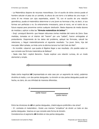 El Hombre que Calculaba Malba Tahan
Colaboración de Guillermo Mejía Preparado por Patricio Barros
Antonio Bravo
2
- La Matemática dispone de recursos maravillosos. Con el auxilio de dicha ciencia puede el
hombre calcular el peso de un camello, la altura de una torre o la belleza de una mujer. Y
como él me mirase con ojos espantados, aclaré: “Sí, con el auxilio de una relación
geométrica, puede el matemático determinar si una joven es hermosa o fea, es decir, si sus
formas son perfectas o no. Es enteramente innecesario, para el novio, ver el rostro de su
futura esposa para prevenirse contra cualquier desilusión. Basta dispones de media docena
de medidas y aplicar a ellas las “fórmulas matemáticas de belleza” ”.
- Exigí –prosiguió Beremís- que Hassan obtuviese ciertas medidas del rostro de Zaira. Esas
medidas, tomadas en el interior del “harem” por una “catbet”, fueron entregadas al
pretendiente. Disponiendo de los datos del problema, apliqué las fórmulas, calculé las
relaciones, y llegué matemáticamente al siguiente resultado: “La joven Zaira, hija del
mercader ABul-Lahabe, es linda como la décima tercera hurí del Cielo de Alah”.
- Es increíble –observé- que pueda el Álgebra llegar a ese resultado. ¿Es posible saber en
que consiste esa fórmula matemática de Belleza?
- Nada más fácil –replicó Beremís-. Puedo explicar una relación curiosa, de un modo
elemental y simple.
Dada cierta magnitud AB (representada en este caso por un segmento de recta), podemos
dividirla al medio, o en dos partes desiguales. La división en dos partes desiguales puede ser
hecha, es claro, de una infinidad de maneras diferentes.
Entre las divisiones de AB en partes desiguales, ¿habrá alguna preferible a las otras?
- Sí –contesta el matemático-. Existe una manera “simpática” de dividir un todo en dos
partes desiguales. Veamos en que consiste esta forma de división.
Consideremos el segmento AB dividido en dos partes desiguales.
 
