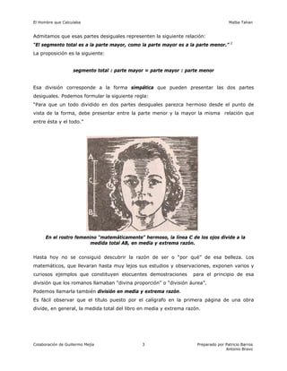 El Hombre que Calculaba Malba Tahan
Colaboración de Guillermo Mejía Preparado por Patricio Barros
Antonio Bravo
3
Admitamos que esas partes desiguales representen la siguiente relación:
“El segmento total es a la parte mayor, como la parte mayor es a la parte menor.” 2
La proposición es la siguiente:
segmento total : parte mayor = parte mayor : parte menor
Esa división corresponde a la forma simpática que pueden presentar las dos partes
desiguales. Podemos formular la siguiente regla:
“Para que un todo dividido en dos partes desiguales parezca hermoso desde el punto de
vista de la forma, debe presentar entre la parte menor y la mayor la misma relación que
entre ésta y el todo.”
En el rostro femenino “matemáticamente” hermoso, la línea C de los ojos divide a la
medida total AB, en media y extrema razón.
Hasta hoy no se consiguió descubrir la razón de ser o “por qué” de esa belleza. Los
matemáticos, que llevaran hasta muy lejos sus estudios y observaciones, exponen varios y
curiosos ejemplos que constituyen elocuentes demostraciones para el principio de esa
división que los romanos llamaban “divina proporción” o “división áurea”.
Podemos llamarla también división en media y extrema razón.
Es fácil observar que el título puesto por el calígrafo en la primera página de una obra
divide, en general, la medida total del libro en media y extrema razón.
 
