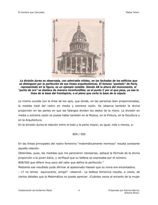 El Hombre que Calculaba Malba Tahan
Colaboración de Guillermo Mejía Preparado por Patricio Barros
Antonio Bravo
4
La división áurea es observada, con admirable nitidez, en las fachadas de los edificios que
se distinguen por la perfección de sus líneas arquitectónicas. El famoso “panteón” de París,
representado en la figura, es un ejemplo notable. Siendo AB la altura del monumento, el
“punto de oro” se destaca de manera inconfundible; es el punto C por el que pasa, ya sea la
línea de la base del frontispicio, o el plano que corta la base de la cúpula.
Lo mismo sucede con la línea de los ojos, que divide, en las personas bien proporcionadas,
la medida total del rostro en media y extrema razón. Se observa también la divina
proporción en las partes en que las falanges dividen los dedos de la mano. La división en
media y extrema razón se puede hallar también en la Música, en la Pintura, en la Escultura y
en la Arquitectura.
En la división áurea la relación entre el todo y la parte mayor, es igual, más o menos, a:
809 / 500
En las líneas principales del rostro femenino “matemáticamente hermoso” resulta constante
aquella relación.
Obtenidas, pues, las medidas que me parecieron necesarias, apliqué la fórmula de la divina
proporción a la joven Zaira, y verifiqué que su belleza se expresaba por el número:
808/500 que difiere muy poco del valor que define la perfección.3
Mediante ese resultado pude afirmar al apasionado Hassan que su novia era encantadora.
- ¿Y no temes equivocarte, amigo? –observé-. La belleza femenina resulta, a veces, de
ciertos detalles que la Matemática no puede apreciar. ¡Cuántas veces el encanto de la mujer
 