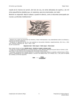El Hombre que Calculaba Malba Tahan
Colaboración de Guillermo Mejía Preparado por Patricio Barros
Antonio Bravo
5
resulta de la manera de sonreír, del tono de voz, de cierta delicadeza de espíritu y de mil
otros pequeñísimos detalles que, en ocasiones, para los enamorados, son todo!
Beremís no respondió. Bajó la cabeza y quedó en silencio, como si estuviese preocupado por
nuevas y profundas meditaciones.4
1
Mujeres muy viejas que frecuentan los harenes y llevan informaciones a los pretendientes sobre los atributos y
dotes de las jóvenes casaderas.
2
Dividamos un segmento de 80 cms. (por ejemplo) en dos partes midiendo, respectivamente, 49,4 cms. y 30,6
cms. Tenemos, entonces: 80 : 49,4 = 49,4 : 30,6
De ahí la proporción:
Segmento total : Parte mayor = Parte mayor : Parte menor
Esta notable división se llama división áurea o división en media y extrema razón.
3
El valor de la relación 809/500 es un número decimal 1,1618. Beremís halló para la joven Zaira el número 1,616
que difiere en dos milésimos del resultado más aproximado antes indicado.
4
El profesor norteamericano George Birkhoff, en recientes conferencias dadas en capitales sudamericanas (1942),
indicó la “posibilidad de una medida estética”, ya sea en las Bellas Artes, en la Música, etc., y dio, para la medida
de la belleza, la fórmula siguiente:
Bello =
Orden
Complejidad
 