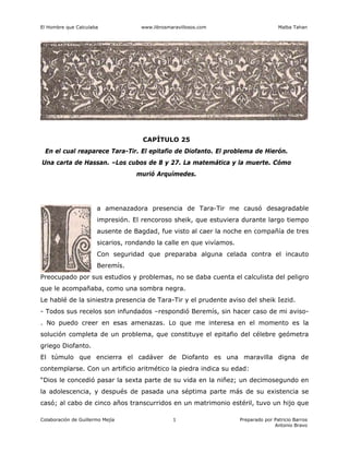 El Hombre que Calculaba www.librosmaravillosos.com Malba Tahan
Colaboración de Guillermo Mejía Preparado por Patricio Barros
Antonio Bravo
1
CAPÍTULO 25
En el cual reaparece Tara-Tir. El epitafio de Diofanto. El problema de Hierón.
Una carta de Hassan. –Los cubos de 8 y 27. La matemática y la muerte. Cómo
murió Arquímedes.
a amenazadora presencia de Tara-Tir me causó desagradable
impresión. El rencoroso sheik, que estuviera durante largo tiempo
ausente de Bagdad, fue visto al caer la noche en compañía de tres
sicarios, rondando la calle en que vivíamos.
Con seguridad que preparaba alguna celada contra el incauto
Beremís.
Preocupado por sus estudios y problemas, no se daba cuenta el calculista del peligro
que le acompañaba, como una sombra negra.
Le hablé de la siniestra presencia de Tara-Tir y el prudente aviso del sheik Iezid.
- Todos sus recelos son infundados –respondió Beremís, sin hacer caso de mi aviso-
. No puedo creer en esas amenazas. Lo que me interesa en el momento es la
solución completa de un problema, que constituye el epitafio del célebre geómetra
griego Diofanto.
El túmulo que encierra el cadáver de Diofanto es una maravilla digna de
contemplarse. Con un artificio aritmético la piedra indica su edad:
“Dios le concedió pasar la sexta parte de su vida en la niñez; un decimosegundo en
la adolescencia, y después de pasada una séptima parte más de su existencia se
casó; al cabo de cinco años transcurridos en un matrimonio estéril, tuvo un hijo que
 