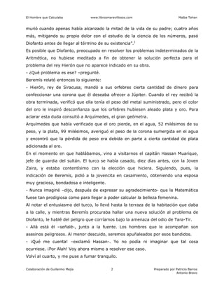 El Hombre que Calculaba www.librosmaravillosos.com Malba Tahan
Colaboración de Guillermo Mejía Preparado por Patricio Barros
Antonio Bravo
2
murió cuando apenas había alcanzado la mitad de la vida de su padre; cuatro años
más, mitigando su propio dolor con el estudio de la ciencia de los números, pasó
Diofanto antes de llegar al término de su existencia”.1
Es posible que Diofanto, preocupado en resolver los problemas indeterminados de la
Aritmética, no hubiese meditado a fin de obtener la solución perfecta para el
problema del rey Hierón que no aparece indicado en su obra.
- ¿Qué problema es ese? –pregunté.
Beremís relató entonces lo siguiente:
- Hierón, rey de Siracusa, mandó a sus orfebres cierta cantidad de dinero para
confeccionar una corona que él deseaba ofrecer a Júpiter. Cuando el rey recibió la
obra terminada, verificó que ella tenía el peso del metal suministrado, pero el color
del oro le inspiró desconfianza que los orfebres hubiesen aleado plata y oro. Para
aclarar esta duda consultó a Arquímedes, el gran geómetra.
Arquímedes que había verificado que el oro pierde, en el agua, 52 milésimos de su
peso, y la plata, 99 milésimos, averiguó el peso de la corona sumergida en el agua
y encontró que la pérdida de peso era debida en parte a cierta cantidad de plata
adicionada al oro.
En el momento en que hablábamos, vino a visitarnos el capitán Hassan Muarique,
jefe de guardia del sultán. El turco se había casado, diez días antes, con la Joven
Zaira, y estaba contentísimo con la elección que hiciera. Siguiendo, pues, la
indicación de Beremís, pidió a la jovencita en casamiento, obteniendo una esposa
muy graciosa, bondadosa e inteligente.
- Nunca imaginé –dijo, después de expresar su agradecimiento- que la Matemática
fuese tan prodigiosa como para llegar a poder calcular la belleza femenina.
Al notar el entusiasmo del turco, lo llevé hasta la terraza de la habitación que daba
a la calle, y mientras Beremís procuraba hallar una nueva solución al problema de
Diofanto, le hablé del peligro que corríamos bajo la amenaza del odio de Tara-Tir.
- Allá está él –señalé-, junto a la fuente. Los hombres que le acompañan son
asesinos peligrosos. Al menor descuido, seremos apuñaleados por esos bandidos.
- ¡Qué me cuenta! –exclamó Hassan-. Yo no podía ni imaginar que tal cosa
ocurriese. ¡Por Alah! Voy ahora mismo a resolver ese caso.
Volví al cuarto, y me puse a fumar tranquilo.
 