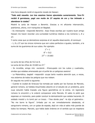 El Hombre que Calculaba www.librosmaravillosos.com Malba Tahan
Colaboración de Guillermo Mejía Preparado por Patricio Barros
Antonio Bravo
3
Una hora después recibí el siguiente recado de Hassan:
“Todo está resuelto. Los tres asesinos fueron ejecutados sumariamente. Tara-Tir
recibió 8 garrotazos, pagó una multa de 27 sequíes de oro y fue intimado a
abandonar la ciudad.”
Mostré la carta de Hassan a Beremís. Gracias a mi eficiente intervención,
podríamos, ahora, vivir tranquilos en Bagdad.
- Es interesante –respondió Beremís-. Esas líneas escritas por nuestro buen amigo
Hassan me hacen recordar una curiosidad numérica relativa a los números 1, 8 y
27.
Y como viese que yo demostrara sorpresa al oír aquella observación, él concluyó:
- 1, 8 y 27 son los únicos números que son cubos perfectos e iguales, también, a la
suma de los guarismos de sus cubos. Por ejemplo:
13
= 1
83
= 512
273
= 19.683
La suma de las cifras de 512 es 8.
La suma de las cifras de 19.683 es 27.2
- Es increíble, amigo mío –exclamé-. ¡Preocupado con los cubos y cuadrados,
olvidas que estabas amenazado por el puñal de un peligroso asesino!
- La Matemática, bagdalí –respondió- ocupa tanto nuestra atención que, a veces,
nos aislamos de todos los peligros que nos rodean.
En seguida me contó lo siguiente:
- Cuando la ciudad de Siracusa fue tomada por asalto por las fuerzas de Marcelo,
general romano, se hallaba Arquímedes absorto en el estudio de un problema, para
cuya solución había trazado una figura geométrica en la arena. Un legionario
romano lo encontró y le ordenó comparecer ante Marcelo. El sabio le pidió que
esperase un momento, para poder concluir la demostración que estaba haciendo. El
soldado insistió y lo tomó por un brazo. –“Vea donde pisa” –le dijo el geómetra-.
“No me borre la figura”. Irritado por no ser inmediatamente obedecido, el
sanguinario romano, con un golpe de espada, dejó sin vida al sabio más grande de
todos los tiempos. Marcelo, que había dado órdenes en el sentido que se respetara
 