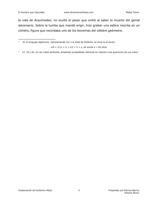 El Hombre que Calculaba www.librosmaravillosos.com Malba Tahan
Colaboración de Guillermo Mejía Preparado por Patricio Barros
Antonio Bravo
4
la vida de Arquímedes, no ocultó el pesar que sintió al saber la muerte del genial
adversario. Sobre la tumba que mandó erigir, hizo grabar una esfera inscrita en un
cilindro, figura que recordaba uno de los teoremas del célebre geómetra.
1
En el lenguaje algebraico, representando con x la edad de Diofanto, se tiene la ecuación:
x/6 + x/12 + 5 + x/2 + 4 = x, de donde x = 84 años.
2
17, 18 y 26, sin ser cubos perfectos, presentan propiedades idénticas en relación a los guarismos de sus cubos.
 
