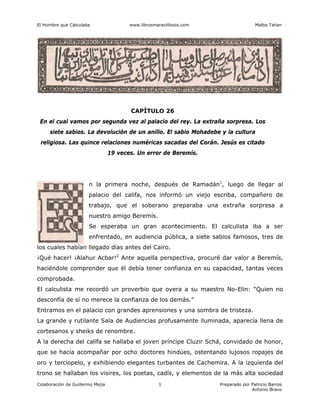 El Hombre que Calculaba www.librosmaravillosos.com Malba Tahan
Colaboración de Guillermo Mejía Preparado por Patricio Barros
Antonio Bravo
1
CAPÍTULO 26
En el cual vamos por segunda vez al palacio del rey. La extraña sorpresa. Los
siete sabios. La devolución de un anillo. El sabio Mohadebe y la cultura
religiosa. Las quince relaciones numéricas sacadas del Corán. Jesús es citado
19 veces. Un error de Beremís.
n la primera noche, después de Ramadán1
, luego de llegar al
palacio del califa, nos informó un viejo escriba, compañero de
trabajo, que el soberano preparaba una extraña sorpresa a
nuestro amigo Beremís.
Se esperaba un gran acontecimiento. El calculista iba a ser
enfrentado, en audiencia pública, a siete sabios famosos, tres de
los cuales habían llegado días antes del Cairo.
¡Qué hacer! ¡Alahur Acbar!2
Ante aquella perspectiva, procuré dar valor a Beremís,
haciéndole comprender que él debía tener confianza en su capacidad, tantas veces
comprobada.
El calculista me recordó un proverbio que oyera a su maestro No-Elin: “Quien no
desconfía de sí no merece la confianza de los demás.”
Entramos en el palacio con grandes aprensiones y una sombra de tristeza.
La grande y rutilante Sala de Audiencias profusamente iluminada, aparecía llena de
cortesanos y sheiks de renombre.
A la derecha del califa se hallaba el joven príncipe Cluzir Schá, convidado de honor,
que se hacía acompañar por ocho doctores hindúes, ostentando lujosos ropajes de
oro y terciopelo, y exhibiendo elegantes turbantes de Cachemira. A la izquierda del
trono se hallaban los visires, los poetas, cadís, y elementos de la más alta sociedad
 