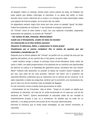 El Hombre que Calculaba www.librosmaravillosos.com Malba Tahan
Colaboración de Guillermo Mejía Preparado por Patricio Barros
Antonio Bravo
2
de Bagdad. Sobre un estrado, donde veían varios cojines de seda, se hallaban los
siete sabios que debían interrogar al calculista. A un gesto del califa, el sheik
Nuredin Zarur tomó a Beremís de un brazo y lo condujo con toda solemnidad, hasta
una especie de tribuna erigida en el centro del rico salón.
Un gigantesco esclavo negro hizo sonar por tres veces un pesado “gong” de plata.
Todos los turbantes se inclinaron. Y así comenzó la singular ceremonia.
Un “imman” tomo el Libro Santo y leyó, con una cadencia invariable, separando
lentamente las palabras, la oración de “Fatihat”3
.
- ¡En nombre de Alah, Clemente, Misericordioso!
¡Loado sea el Omnipotente, creador de todos los mundos!
¡La misericordia es en Dios atributo supremo!
¡Nosotros Te Adoramos, Señor, e imploramos Tu divina gracia!
¡Condúcenos por el camino verdadero! ¡Por el camino de aquellos que son
iluminados y bendecidos por Tí!
Después que la última palabra del “imman” se perdió con su cortejo de ecos por las
galerías del palacio, el rey caminó dos o tres pasos, se paró y dijo:
- ¡Ualá! Nuestro amigo y aliado, el príncipe Cluzir-el-din-Mouberec Schá, señor de
Laore y Delhi, me pidió proporcionara a los doctores de su comitiva una oportunidad
de admirar la cultura y la habilidad del geómetra persa, secretario del visir Ibraim
Maluf. Hubiera sido descortés no acceder al deseo de nuestro ilustre huésped. Es
por eso, que siete de los más grandes “ulemas” del Islam van a proponer sal
calculista Beremís cuestiones que se relacionen con la ciencia de los números. Si él
sabe responder a todas las preguntas recibirá (así lo prometió) una recompensa tal,
que lo hará uno de los hombres más envidiados de Bagdad.
En ese momento vimos al poeta Iezid aproximarse al califa.
- Comendador de los Creyentes –dijo el sheik-. Tengo en mi poder un objeto que
pertenece al calculista. Se trata de un anillo encontrado en mi casa por una de las
esclavas del “harén”. Quiero devolvérselo al calculista antes de ser iniciada la
importantísima prueba a que va a someterse. Es posible que se trate de un
talismán, y no deseo privarlo del auxilio de los recursos sobrenaturales.
Permitió el monarca que el anillo fuese entregado, en ese mismo momento, al
calculista
 