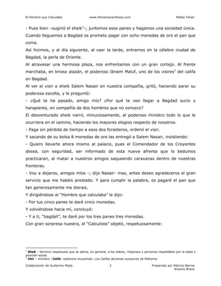 El Hombre que Calculaba www.librosmaravillosos.com Malba Tahan
Colaboración de Guillermo Mejía Preparado por Patricio Barros
Antonio Bravo
2
- Pues bien –sugirió el sheik1
-; juntemos esos panes y hagamos una sociedad única.
Cuando lleguemos a Bagdad os prometo pagar con ocho monedas de oro el pan que
coma.
Así hicimos, y al día siguiente, al caer la tarde, entramos en la célebre ciudad de
Bagdad, la perla de Oriente.
Al atravesar una hermosa plaza, nos enfrentamos con un gran cortejo. Al frente
marchaba, en brioso alazán, el poderoso Ibraim Maluf, uno de los visires2
del califa
en Bagdad.
Al ver el visir a sheik Salem Nasair en nuestra compañía, gritó, haciendo parar su
poderosa escolta, y le preguntó:
- ¿Qué te ha pasado, amigo mío? ¿Por qué te veo llegar a Bagdad sucio y
harapiento, en compañía de dos hombres que no conozco?
El desventurado sheik narró, minuciosamente, al poderoso ministro todo lo que le
ocurriera en el camino, haciendo los mayores elogios respecto de nosotros.
- Paga sin pérdida de tiempo a esos dos forasteros, ordenó el visir.
Y sacando de su bolsa 8 monedas de oro las entregó a Salem Nasair, insistiendo:
- Quiero llevarte ahora mismo al palacio, pues el Comendador de los Creyentes
desea, con seguridad, ser informado de esta nueva afrenta que lo beduinos
practicaran, al matar a nuestros amigos saqueando caravanas dentro de nuestras
fronteras.
- Voy a dejaros, amigos míos -; dijo Nasair- mas, antes deseo agradeceros el gran
servicio que me habéis prestado. Y para cumplir la palabra, os pagaré el pan que
tan generosamente me dierais.
Y dirigiéndose al “Hombre que calculaba” le dijo:
- Por tus cinco panes te daré cinco monedas.
Y volviéndose hacia mí, concluyó:
- Y a ti, “bagdalí”, te daré por los tres panes tres monedas.
Con gran sorpresa nuestra, el “Calculista” objetó, respetuosamente:
1
Sheik – término respetuoso que se aplica, en general, a los sabios, religiosos y personas respetables por la edad o
posición social.
2
Visir – ministro –Califa- soberano musulmán. Los Califas decíanse sucesores de Mahoma.
 