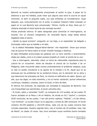 El Hombre que Calculaba www.librosmaravillosos.com Malba Tahan
Colaboración de Guillermo Mejía Preparado por Patricio Barros
Antonio Bravo
3
Beremís se mostró profundamente emocionado al recibir la joya. A pesar de la
distancia a que me hallaba, pude notar que alguna cosa seria le ocurría en aquel
momento. Al abrir la pequeña cajita, sus ojos brillantes se humedecieron. Supe
después, que, conjuntamente con el anillo, la piadosa Telassim había colocado un
papel en el cual Beremís leyó emocionado: “Ánimo. Confía en Dios. Rezo por ti.”
¿Estaría enterado el sheik Iezid de ese mensaje secreto?
Hízose profundo silencio. El sabio designado para comenzar el interrogatorio, se
levantó. Era un anciano octogenario, de venerable figura; larga barba blanca
llegábale hasta el pecho.
- ¿Quién es aquel anciano? -preguntó, en voz baja, a un espectador de delgado y
bronceado rostro que se hallaba a mi lado.
- Es el célebre Mohadebe Ibagué-Abner-Raman –me respondió-. Dicen que conoce
más de quince mil libros sobre el Corán. Enseña Teología y Retórica.
El sabio Mohadebe pronunciaba las palabras con un tono extraño y sorprendente,
sílaba por sílaba, como si el orador pusiese empeño en medir el sonido de su voz:
- Voy a interrogarle, calculista, sobre un tema de indiscutible importancia para la
cultura de un musulmán. Antes de estudiar la ciencia de un Euclides o de un
Pitágoras, todo musulmán debe conoce profundamente el problema religioso, pues
la vida no puede concebirse si se aparta de la Verdad y la Fe. Aquel que no se
preocupa por los problemas de su existencia futura, por la salvación de su alma y
que desconoce los preceptos de Dios, no merece el calificativo de sabio. Quiero, por
ello, que nos digas, en este momento, y sin la menor vacilación, quince referencias
numéricas, notables y exactas, sobre el Corán, el libro de Alah.
El silencio fue profundo. Se esperaba con ansiedad la respuesta de Beremís. Con
una tranquilidad que asombraba, el joven calculista dijo:
- El Corán, sabio y venerable “mufti”, se compone de 114 suratas, de las cuales 70
fueron dictadas en la Meca y 44 en Medina. Se divide en 611 “aschrs” y contiene
6236 versículos, de los cuales, 7 son del primer capítulo, “Fatihat”, y 8 del último,
“Los hombres”. La surata mayor es la segunda y consta de 280 versículos. El Corán
contiene 46.439 palabras y 323.670 letras, cada una de las cuales encierra diez
virtudes especiales. Nuestro sagrado libro, cita el nombre de 25 profetas. Issa, hijo
de María4
, es citado 19 veces. Hay cinco animales cuyos nombres fueron tomados
 