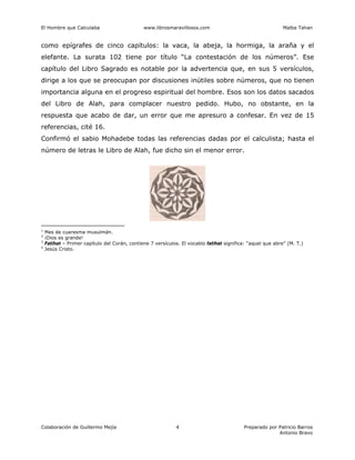 El Hombre que Calculaba www.librosmaravillosos.com Malba Tahan
Colaboración de Guillermo Mejía Preparado por Patricio Barros
Antonio Bravo
4
como epígrafes de cinco capítulos: la vaca, la abeja, la hormiga, la araña y el
elefante. La surata 102 tiene por título “La contestación de los números”. Ese
capítulo del Libro Sagrado es notable por la advertencia que, en sus 5 versículos,
dirige a los que se preocupan por discusiones inútiles sobre números, que no tienen
importancia alguna en el progreso espiritual del hombre. Esos son los datos sacados
del Libro de Alah, para complacer nuestro pedido. Hubo, no obstante, en la
respuesta que acabo de dar, un error que me apresuro a confesar. En vez de 15
referencias, cité 16.
Confirmó el sabio Mohadebe todas las referencias dadas por el calculista; hasta el
número de letras le Libro de Alah, fue dicho sin el menor error.
1
Mes de cuaresma musulmán.
2
¡Dios es grande!
3
Fatihat – Primer capítulo del Corán, contiene 7 versículos. El vocablo fatihat significa: “aquel que abre” (M. T.)
4
Jesús Cristo.
 