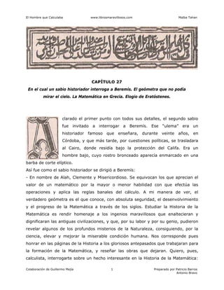 El Hombre que Calculaba www.librosmaravillosos.com Malba Tahan
Colaboración de Guillermo Mejía Preparado por Patricio Barros
Antonio Bravo
1
CAPÍTULO 27
En el cual un sabio historiador interroga a Beremís. El geómetra que no podía
mirar el cielo. La Matemática en Grecia. Elogio de Eratóstenes.
clarado el primer punto con todos sus detalles, el segundo sabio
fue invitado a interrogar a Beremís. Ese “ulema” era un
historiador famoso que enseñara, durante veinte años, en
Córdoba, y que más tarde, por cuestiones políticas, se trasladara
al Cairo, donde residía bajo la protección del Califa. Era un
hombre bajo, cuyo rostro bronceado aparecía enmarcado en una
barba de corte elíptico.
Así fue como el sabio historiador se dirigió a Beremís:
- En nombre de Alah, Clemente y Misericordioso. Se equivocan los que aprecian el
valor de un matemático por la mayor o menor habilidad con que efectúa las
operaciones y aplica las reglas banales del cálculo. A mi manera de ver, el
verdadero geómetra es el que conoce, con absoluta seguridad, el desenvolvimiento
y el progreso de la Matemática a través de los siglos. Estudiar la Historia de la
Matemática es rendir homenaje a los ingenios maravillosos que enaltecieran y
dignificaran las antiguas civilizaciones, y que, por su labor y por su genio, pudieron
revelar algunos de los profundos misterios de la Naturaleza, consiguiendo, por la
ciencia, elevar y mejorar la miserable condición humana. Nos corresponde pues
honrar en las páginas de la Historia a los gloriosos antepasados que trabajaran para
la formación de la Matemática, y reseñar las obras que dejaran. Quiero, pues,
calculista, interrogarte sobre un hecho interesante en la Historia de la Matemática:
 