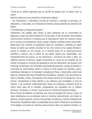 El Hombre que Calculaba www.librosmaravillosos.com Malba Tahan
Colaboración de Guillermo Mejía Preparado por Patricio Barros
Antonio Bravo
2
“¿Cuál fue el célebre geómetra que se suicidó de disgusto por no poder mirar al
cielo?”
Beremís reflexionó unos instantes y exclamó de repente:
- Fue Eratóstenes1
, matemático oriundo de Cirenaica y educado, al principio, en
Alejandría y, más tarde, en la Escuela de Atenas, donde aprendió las doctrinas de
Platón.
Y completando su respuesta prosiguió:
Eratóstenes fue elegido para dirigir la gran biblioteca de la Universidad de
Alejandría, cargo que ejerció hasta el fin de sus días. A más de poseer innumerables
conocimientos científicos y literarios que lo distinguieron entre los mayores sabios
de su tempo, fue Eratóstenes, poeta, orador, filósofo y también atleta consumado.
Basta decir que mereció el excepcional título de “pentatlos”, conferido en aquel
tiempo al atleta que saliese vencedor en las cinco lunas de los Juegos Olímpicos.
Grecia se hallaba, en ese tiempo, en el período áureo de su desenvolvimiento
científico y literario. Era la patria de los aedos, poetas que declamaban, con
acompañamiento de música, en las refecciones y reuniones de reyes y jefes, los
célebres poemas homéricos, largas narraciones en verso de las hazañas de los
héroes, formando un conjunto de rapsodias en que las costumbres, las lenguas y las
creencias se describen con admirable simplicidad de expresión, justeza de detalles y
sinceridad de sentimientos. Brilló en Grecia el alma grande de Sócrates, quien,
habiéndose dedicado en la mocedad a estudios de Física y Astronomía, sufrió más
tarde la influencia del teísmo filosófico de Anaxágoras, creando la ley dominante de
toda su filosofía: el Bien, considerado como efecto esencial de la inteligencia y de la
ciencia. Combatiendo la falsa retórica y los sofismas, que enseñaban el arte de
razonar y de sustentar indiferentemente todas las opiniones, Sócrates tomó la
moral como base de la Filosofía, encabezando sus preceptos con el célebre
aforismo: “Conócete a ti mismo”, que se leía en el frente del templo de Delfos.
No es exceso de detalles, el comentar que entre los griegos de cultura y valor, el
sabio Eratóstenes era considerado como un hombre extraordinario, que tiraba la
jabalina, escribía poemas, vencía a los grandes corredores y resolvía problemas de
Astronomía. Eratóstenes legó a la posteridad varias obras. Presentó al rey Ptolomeo
III de Egipto, una tabla de números primos hechos sobre una plancha metálica, en
 