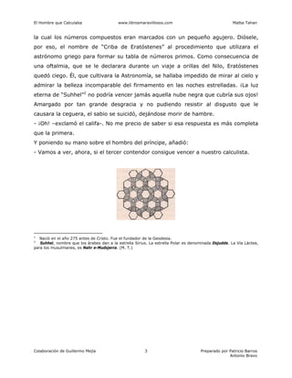 El Hombre que Calculaba www.librosmaravillosos.com Malba Tahan
Colaboración de Guillermo Mejía Preparado por Patricio Barros
Antonio Bravo
3
la cual los números compuestos eran marcados con un pequeño agujero. Diósele,
por eso, el nombre de “Criba de Eratóstenes” al procedimiento que utilizara el
astrónomo griego para formar su tabla de números primos. Como consecuencia de
una oftalmia, que se le declarara durante un viaje a orillas del Nilo, Eratóstenes
quedó ciego. Él, que cultivara la Astronomía, se hallaba impedido de mirar al cielo y
admirar la belleza incomparable del firmamento en las noches estrelladas. ¡La luz
eterna de “Suhhel”2
no podría vencer jamás aquella nube negra que cubría sus ojos!
Amargado por tan grande desgracia y no pudiendo resistir al disgusto que le
causara la ceguera, el sabio se suicidó, dejándose morir de hambre.
- ¡Oh! –exclamó el califa-. No me precio de saber si esa respuesta es más completa
que la primera.
Y poniendo su mano sobre el hombro del príncipe, añadió:
- Vamos a ver, ahora, si el tercer contendor consigue vencer a nuestro calculista.
1
Nació en el año 275 antes de Cristo. Fue el fundador de la Geodesia.
2
Suhhel, nombre que los árabes dan a la estrella Sirius. La estrella Polar es denominada Dsjudde. La Vía Láctea,
para los musulmanes, es Nahr e-Mudsjerra. (M. T.)
 
