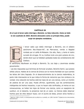 El Hombre que Calculaba www.librosmravillosos.com Malba Tahan
Colaboración de Guillermo Mejía Preparado por Patricio Barros
Antonio Bravo
1
CAPÍTULO 28
En el cual el tercer sabio interroga a Beremís. La falsa inducción. Como se halla
la raíz cuadrada de 2025. Beremís demuestra como un principio falso, puede
surgir de ejemplos verdaderos.
l tercer sabio que debía interrogar a Beremís, era el célebre
astrónomo Abu-Ihasan-Ali1
, de Marruecos, venido a Bagdad
invitado por el califa Al-Motacen. Era alto, flaco, y tenía el rostro
surcado de arrugas. En su muñeca lucía una gran pulsera de oro,
donde dicen que se hallaban grabadas todas las constelaciones del
Zodíaco.
El astrónomo Abulhasan se dirigió a Beremís. Su voz baja y cavernosa sonaba
gravemente:
- Las dos respuestas que terminas de formular prueban, Beremís Samir, que posees
sólida cultura. Hablas de la ciencia de Grecia con la misma facilidad con que cuentas
las letras del Libro Sagrado. En el desenvolvimiento de la ciencia matemática, la
parte más interesante es la que indica la forma de raciocinio que nos conduce a la
verdad. Una colección de hechos está tan lejos de ser una ciencia, como un montón
de piedras de ser una casa. Puedo afirmar, igualmente, que las combinaciones
inteligentes de hechos inexactos, o que no hayan sido verificados, al menos en sus
consecuencias, se hallan tan lejos de formar una ciencia, como un espejismo de
sustituir, en el desierto, la presencia real de un oasis. La Ciencia debe observar
hechos para de ellos deducir leyes; con el auxilio de éstas, prever otros hechos y
1
Nació en 1200 y murió, a consecuencia de la caída de un camello, en 1280. Escribió “Tratado de los instrumentos
astronómicos”.
 