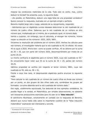 El Hombre que Calculaba www.librosmravillosos.com Malba Tahan
Colaboración de Guillermo Mejía Preparado por Patricio Barros
Antonio Bravo
2
mejorar las condiciones materiales de la vida. Todo esto es cierto; mas, ¿cómo
deducir la Verdad? Se presenta, pues, la siguiente duda:
- ¿Es posible, en Matemática, deducir una regla falsa de una propiedad verdadera?
Quiero conocer tu respuesta, ilustrada con un ejemplo simple y perfecto.
Beremís meditó largo rato y luego, saliendo de su recogimiento, respondió:
- Admitamos que un algebrista curioso desease determinar la raíz cuadrada de un
número de cuatro cifras. Sabemos que la raíz cuadrada de un número es otro
número que, multiplicado por sí mismo, da un producto igual, al número dado.
Vamos a suponer, sin embargo, que el calculista, al escoger los números, hiciera
recaer su elección en los números: 2025, 3025, 9801.
Iniciemos la resolución del problema por el número 2025. Hechos los cálculos para
ese número, el investigador hallaría que la raíz cuadrada es 45. En efecto: 45 veces
45 es igual a 2025. Ahora bien: como se puede verificar, 45 se obtiene por la suma
de 20 + 25, que son parte del número 2025, descomponiéndolo por medio de un
punto 20.25.
Lo mismo verificaría el algebrista para el número 3025, cuya raíz cuadrada es 55.2
Es conveniente hacer notar que 55 es la suma de 30 + 25, partes del número
30.25.
Idéntica propiedad se verifica con respecto al tercer número, 9801, cuya raíz
cuadrada es 99, esto es, 98 + 01.
Frente a esos tres caos, el desprevenido algebrista podría enunciar la siguiente
regla.
“Para calcular la raíz cuadrada de un número de cuatro cifras se divide ese número
por un punto, en dos grupos de dos cifras cada uno, sumándose los grupos así
formados. La suma obtenida será la raíz cuadrada del número dado.”
Esa regla, visiblemente equivocada, fue deducida de tres ejemplos verdaderos. Es
posible llegar a la verdad, en Matemática, por simples observaciones; no obstante
son necesarias precauciones esenciales para no caer en la “falsa inducción”.
El astrónomo Abulhasan, sinceramente en cantado con la respuesta de Beremís,
declaró que nunca había oído sobre la importante cuestión de la “falsa inducción
matemática” explicación tan interesante y sencilla.
2
El producto 55 X 55 es igual a 3025.
 